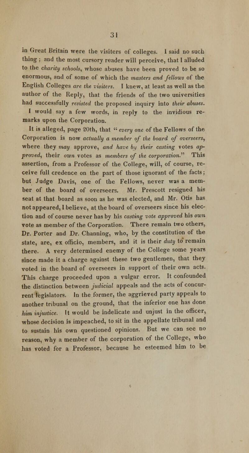 in Great Britain were the visiters of colleges. I said no such thing ; and the most cursory reader will perceive, that I alluded to the charity schools, whose abuses have been proved to be so enormous, and of some of which the masters and fellows of the English Colleges are the visiters. I knew, at least as well as the author of the Reply, that the friends of the two universities had successfully resisted the proposed inquiry into their abuses. I would say a few words, in reply to the invidious re- marks upon the Corporation. It is alleged, page 20th, that  every one of the Fellows of the Corporation is now actually a member of the board of overseers, where tbey may approve, and have by their casting votes ap- proved, their own votes as members of the corporation. This assertion, from a Professor of the College, will, of course, re- ceive full credence on the part of those ignorant of the facts; but Judge Davis, one of the Fellows, never was a mem- ber of the board of overseers. Mr. Prescott resigned his seat at that board as soon as he was elected, and Mr. Otis has not appeared, I believe, at the board of overseers since his elec- tion and of course never has by his casting vote approved his own rote as member of the Corporation. There remain two others, Dr. Porter and Dr. Channing, who, by the constitution of the state, are, ex officio, members, and it is their duty to remain there. A very determined enemy of the College some years since made it a charge against these two gentlemen, that they voted in the board of overseers in support of their own acts. This charge proceeded upon a vulgar error. It confounded the distinction between judicial appeals and the acts of concur- rent legislators. In the former, the aggrieved party appeals to another tribunal on the ground, that the inferior one has done him injustice. It would be indelicate and unjust in the officer, whose decision is impeached, to sit in the appellate tribunal and to sustain his own questioned opinions. But we can see no reason, why a member of the corporation of the College, who has voted for a Professor, because he esteemed him to be