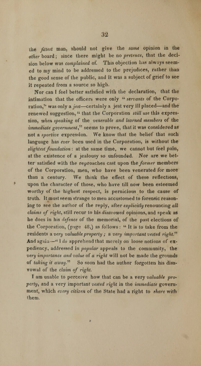 the fittest man, should not give the same opinion in the other board; since there might be no pretence, that the deci- sion below was complained of. This objection has always seem- ed to my mind to be addressed to the prejudices, rather than the good sense of the public, and it was a subject of grief to see it repeated from a source so high. Nor can 1 feel better satisfied with the declaration, that the intimation that the officers were only  servants of the Corpo- ration,'' was only a jest—certainly a jest very ill placed—and the renewed suggestion,  that the Corporation still use this expres- sion, when speaking of the venerable and learned members of the immediate government, seems to prove, that it was considered as not a sportive expression. We know that the belief that such language has ever been used in the Corporation, is without the slightest foundation: at the same time, we cannot but feel pain, at the existence of a jealousy so unfounded. Nor are we bet- ter satisfied with the reproaches cast upon the former members of the Corporation, men, who have been venerated for more than a century. We think the effect of these reflections, upon the character of those, who have till now been esteemed worthy of the highest respect, is pernicious to the cause of truth. It must seem strange to men accustomed to forensic reason- ing to see the author of the reply, after explicitly renouncing all claims of right, still recur to his disavowed opinions, and speak as he does in his defence of the memorial, of the past elections of the Corporation, (p^ge 48,) as follows:  It is to take from the residents a very valuable property ; a very important vested right.'''' And agai.1 —kt I do apprehend that merely on loose notions of ex- pediency, addressed in popular appeals to the community, the very importance and value of a right will not be made the grounds of taking it away. So soon had the author forgotten his disa- vowal of the claim of right. I am unable to perceive how that can be a very valuable pro- perty, and a very important vested right in the immediate govern- ment, which every citizen of the State had a right to share with them.