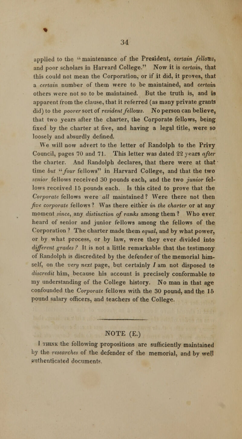 applied to the  maintenance of the President, certain fellows^ and poor scholars in Harvard College. Now it is certain, that this could not mean the Corporation, or if it did, it proves, that a certain number of them were to be maintained, and certain others were not so to be maintained. But the truth is, and is apparent from the clause, that it referred (as many private grants did) to the poorer sort of resident fellows. No person can believe, that two years after the charter, the Corporate fellows, being fixed by the charter at five, and having a legal title, were so loosely and absurdly defined. We will now advert to the letter of Randolph to the Privy Council, pages 70 and 71. This letter was dated 22 years after the charter. And Randolph declares, that there were at that time but '■'•four fellows in Harvard College, and that the two senior fellows received 30 pounds each, and the two junior fel- lows received 15 pounds each. Is this cited to prove that the Corporate fellows were all maintained ? Were there not then five corporate fellows ? Was there either in the charter or at any moment since, any distinction of ranks among them ? Who ever heard of senior and junior fellows among the fellows of the Corporation ? The charter made them equal, and by what power, or by what process, or by law, were they ever divided into different grades ? It is not a little remarkable that the testimony of Randolph is discredited by the defender of the memorial him- self, on the very next page, but certainly / am not disposed to discredit him, because his account is precisely conformable to my understanding of the College history. No man in that age confounded the Corporate fellows with the 30 pound, and the 15 pound salary officers, and teachers of the College. NOTE (E.) I thlnk the following propositions are sufficiently maintained by the researches of the defender of the memorial, and by well authenticated documents.