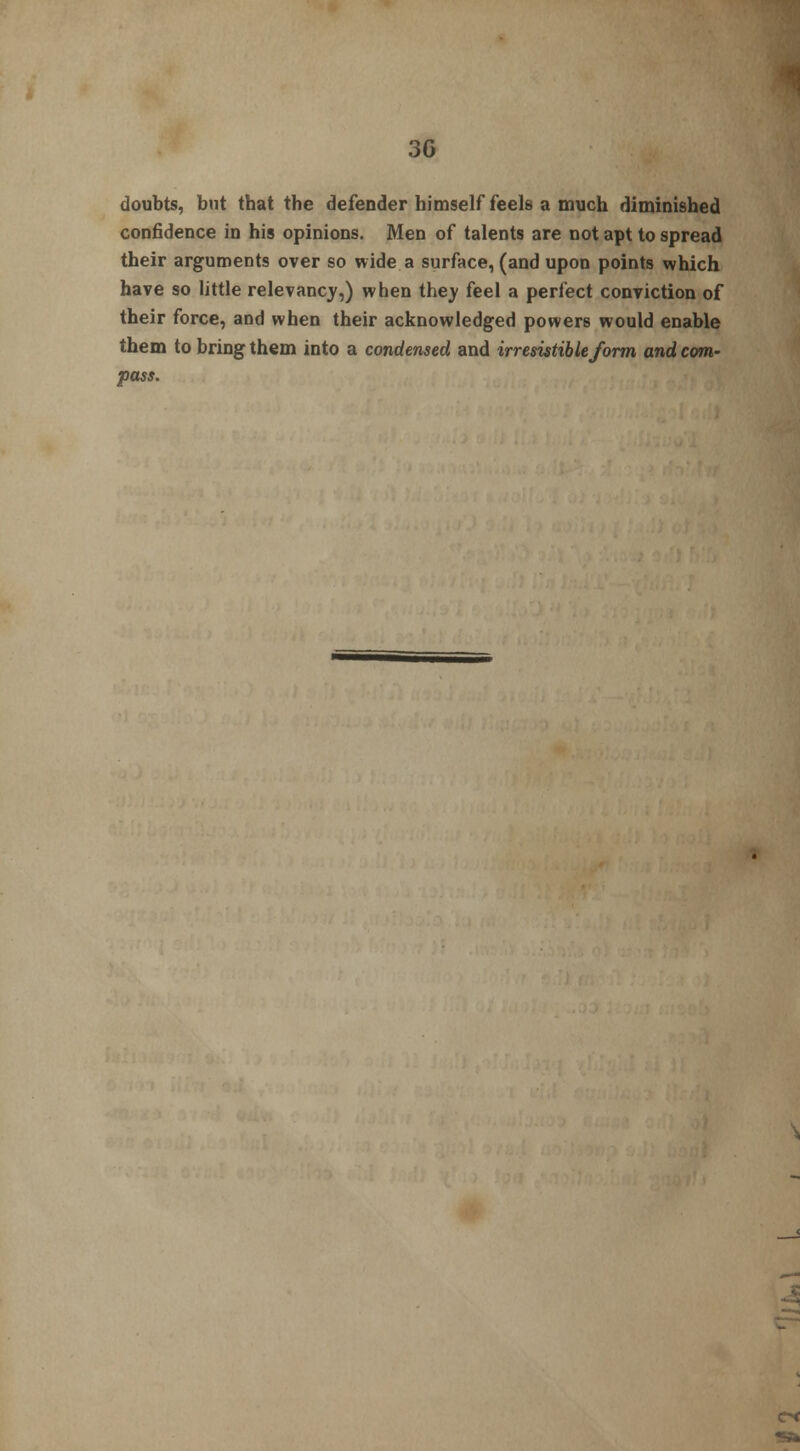 3G doubts, but that the defender himself feels a much diminished confidence in his opinions. Men of talents are not apt to spread their arguments over so wide a surface, (and upon points which have so little relevancy,) when they feel a perfect conviction of their force, and when their acknowledged powers would enable them to bring them into a condensed and irresistible form and com- pass. St