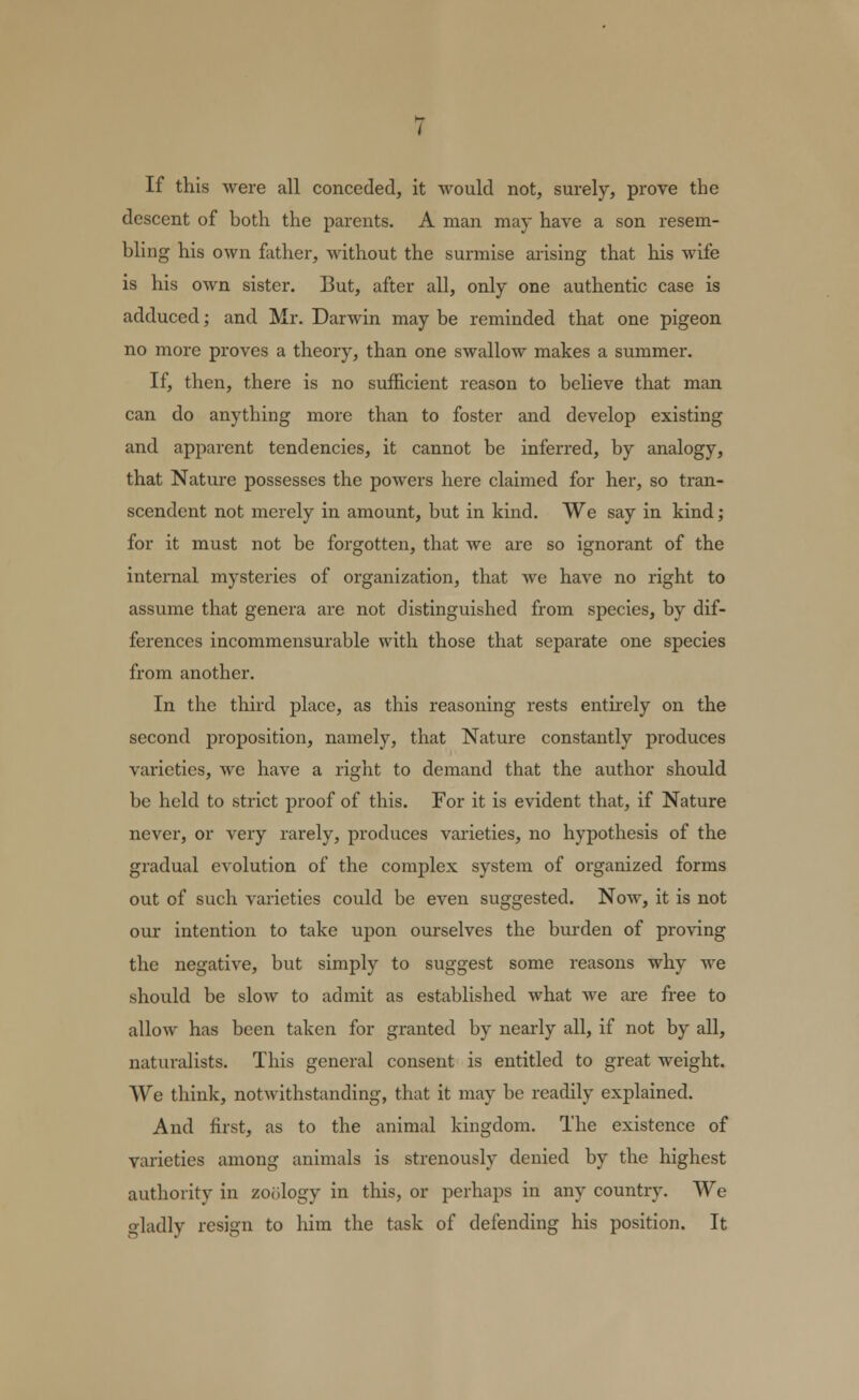 If this were all conceded, it would not, surely, prove the descent of both the parents. A man may have a son resem- bling his own father, without the surmise arising that his wife is his own sister. But, after all, only one authentic case is adduced; and Mr. Darwin may be reminded that one pigeon no more proves a theory, than one swallow makes a summer. If, then, there is no sufficient reason to believe that man can do anything more than to foster and develop existing and apparent tendencies, it cannot be inferred, by analogy, that Nature possesses the powers here claimed for her, so tran- scendent not merely in amount, but in kind. We say in kind; for it must not be forgotten, that we are so ignorant of the internal mysteries of organization, that we have no right to assume that genera are not distinguished from species, by dif- ferences incommensurable with those that separate one species from another. In the third place, as this reasoning rests entirely on the second proposition, namely, that Nature constantly produces varieties, we have a right to demand that the author should be held to strict proof of this. For it is evident that, if Nature never, or very rarely, produces varieties, no hypothesis of the gradual evolution of the complex system of organized forms out of such varieties could be even suggested. Now, it is not our intention to take upon ourselves the burden of proving the negative, but simply to suggest some reasons why we should be slow to admit as established what we are free to allow has been taken for granted by nearly all, if not by all, naturalists. This general consent is entitled to great weight. We think, notwithstanding, that it may be readily explained. And first, as to the animal kingdom. The existence of varieties among animals is strenously denied by the highest authority in zoology in this, or perhaps in any country. We gladly resign to him the task of defending his position. It