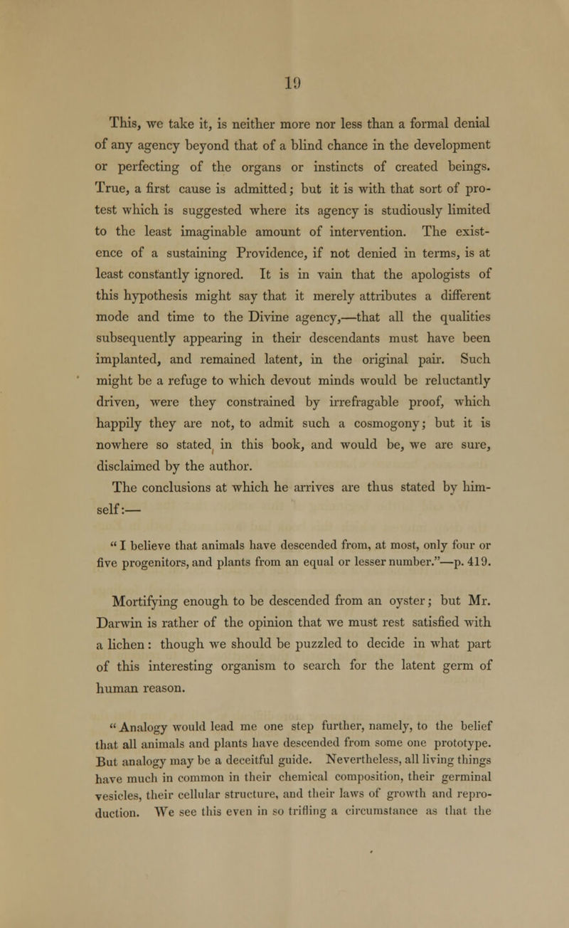 1<) This, we take it, is neither more nor less than a formal denial of any agency beyond that of a blind chance in the development or perfecting of the organs or instincts of created beings. True, a first cause is admitted; but it is with that sort of pro- test which is suggested where its agency is studiously limited to the least imaginable amount of intervention. The exist- ence of a sustaining Providence, if not denied in terms, is at least constantly ignored. It is in vain that the apologists of this hypothesis might say that it merely attributes a different mode and time to the Divine agency,—that all the qualities subsequently appearing in their descendants must have been implanted, and remained latent, in the original pair. Such might be a refuge to which devout minds would be reluctantly driven, were they constrained by irrefragable proof, which happily they are not, to admit such a cosmogony; but it is nowhere so stated in this book, and would be, we are sure, disclaimed by the author. The conclusions at which he arrives are thus stated by him- self:—  I believe that animals have descended from, at most, only four or five progenitors, and plants from an equal or lesser number.—p. 419. Mortifying enough to be descended from an oyster; but Mr. Darwin is rather of the opinion that we must rest satisfied with a lichen : though we should be puzzled to decide in what part of this interesting organism to search for the latent germ of human reason.  Analogy would lead me one step further, namely, to the belief that all animals and plants have descended from some one prototype. But analogy may be a deceitful guide. Nevertheless, all living things have much in common in their chemical composition, their germinal vesicles, their cellular structure, and their laws of growth and repro- duction. We see this even in so trifling a circumstance as that the