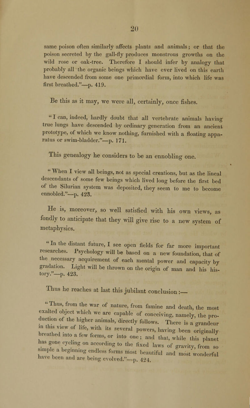 same poison often similarly affects plants and animals; or that the poison secreted by the gall-fly produces monstrous growths on the wild rose or oak-tree. Therefore I should infer by analogy that probably all the organic beings which have ever lived on this earth have descended from some one primordial form, into which life was first breathed.—p. 419. Be this as it may, we were all, certainly, once fishes.  I can, indeed, hardly doubt that all vertebrate animals having true lungs have descended by ordinary generation from an ancient prototype, of which we know nothing, furnished with a floating appa- ratus or swim-bladder.—p. 171. This genealogy he considers to be an ennobling one.  When I view all beings, not as special creations, but as the lineal descendants of some few beings which lived long before the first bed of the Silurian system was deposited, they seem to me to become ennobled.—p. 423. He is, moreover, so well satisfied with his own views, as fondly to anticipate that they will give rise to a new system of metaphysics. In the distant future, I see open fields for far more important researches. Psychology will be based on a new foundation, that of the necessary acquirement of each mental power and capacity by gradation. Light will be thrown on the origin of man and his his- tory.—p. 423. Thus he reaches at last this jubilant conclusion :— Thus, from the war of nature, from famine and death, the most exalted object which we are capable of conceiving, namely, the pro- duction of the higher animals, directly follows. There is a grandeur m tins view of life, with its several powers, having been originally breathed mto a few forms, or into one; and that, while this planet has gone cycling on according to the fixed laws of gravity, from so simple a begmnmg endless forms Most beautiful and most wonderful have been and are being evolved.—p. 424.