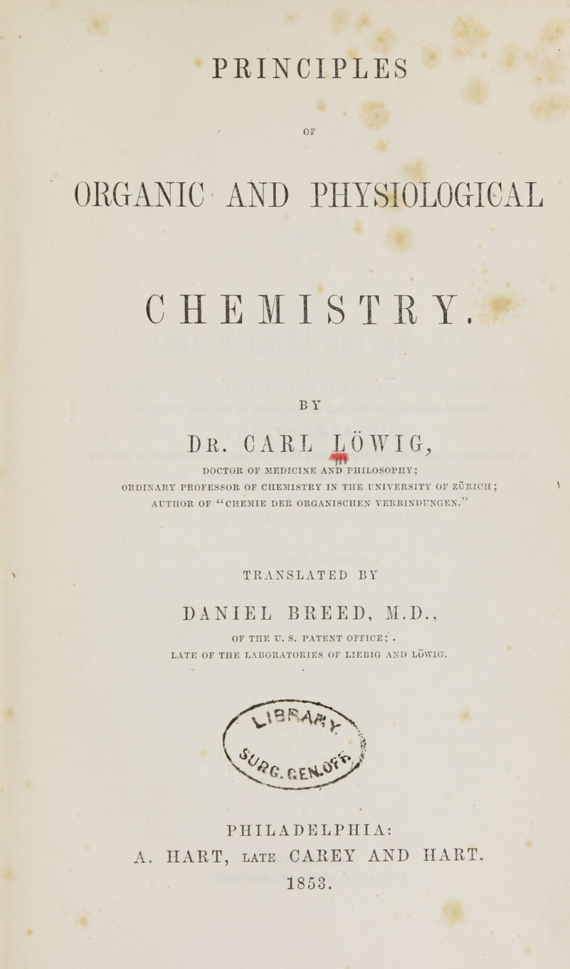 ORGANIC AND PHYSIOLOGICAL CHEMISTRY, BY Dr. CARL LOWIG, m DOCTOR OF MEDICINE AND PHILOSOPHY; ORDINARY PROFESSOR OF CHEMISTRY IN THE UNIVERSITY OF ZURICH; AUTHOR OF CHEMIE DER ORGANISCHEN VERBINDTJNGEN. TRANSLATED BY DANIEL BREED, M.D., OF THE U. S. PATENT OFFICE;'. LATE OF THE LABORATORIES OF LIEBIG AND LOWIG. PHILADELPHIA: A. HART, late CAREY AND HART. 1853.