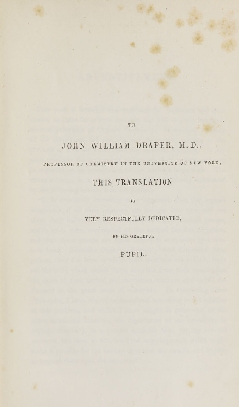 TO JOHN WILLIAM DRAPER, M.D., PROFESSOR OF CHEMISTRY IN THE UNIVERSITY OF NEW YORE, THIS TRANSLATION IS VERY RESPECTFULLY DEDICATED, BY HIS GRATEFUL PUPIL.