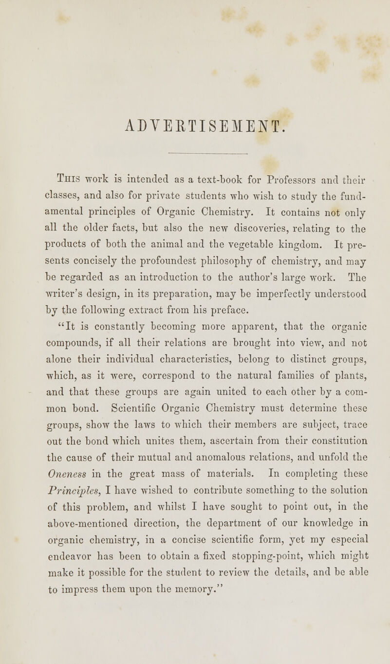 ADVERTISEMENT. This work is intended as a text-book for Professors and their classes, and also for private students who wish to study the fund- amental principles of Organic Chemistry. It contains not only all the older facts, but also the new discoveries, relating to the products of both the animal and the vegetable kingdom. It pre- sents concisely the profoundest philosophy of chemistry, and may be regarded as an introduction to the author's large work. The writer's design, in its preparation, may be imperfectly understood by the following extract from his preface. It is constantly becoming more apparent, that the organic compounds, if all their relations are brought into view, and not alone their individual characteristics, belong to distinct groups, which, as it were, correspond to the natural families of plants, and that these groups are again united to each other by a com- mon bond. Scientific Organic Chemistry must determine these groups, show the laws to which their members are subject, trace out the bond which unites them, ascertain from their constitution the cause of their mutual and anomalous relations, and unfold the Oneness in the great mass of materials. In completing these Principles, I have wished to contribute something to the solution of this problem, and whilst I have sought to point out, in the above-mentioned direction, the department of our knowledge in organic chemistry, in a concise scientific form, yet my especial endeavor has been to obtain a fixed stopping-point, which might make it possible for the student to review the details, and be able to impress them upon the memory.