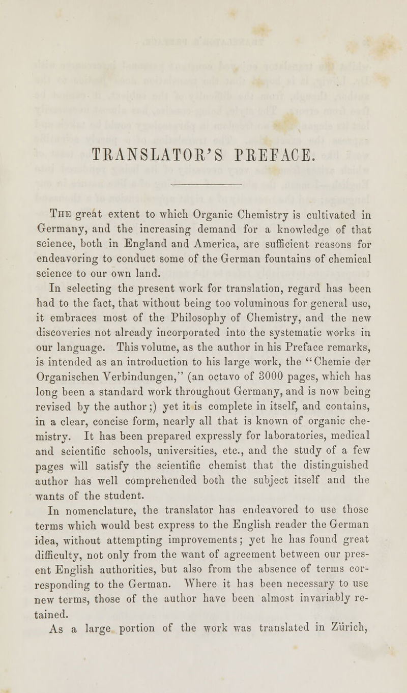 TRANSLATOR'S PREFACE. The great extent to which Organic Chemistry is cultivated in Germany, and the increasing demand for a knowledge of that science, both in England and America, are sufficient reasons for endeavoring to conduct some of the German fountains of chemical science to our own land. In selecting the present work for translation, regard has been had to the fact, that without being too voluminous for general use, it embraces most of the Philosophy of Chemistry, and the new discoveries not already incorporated into the systematic works in our language. This volume, as the author in his Preface remarks, is intended as an introduction to his large work, the Chemie der Organischen Verbindungen, (an octavo of 3000 pages, which has long been a standard work throughout Germany, and is now being revised by the author;) yet it is complete in itself, and contains, in a clear, concise form, nearly all that is known of organic che- mistry. It has been prepared expressly for laboratories, medical and scientific schools, universities, etc., and the study of a few pages will satisfy the scientific chemist that the distinguished author has well comprehended both the subject itself and the wants of the student. In nomenclature, the translator has endeavored to use those terms which would best express to the English reader the German idea, without attempting improvements; yet he has found great difficulty, not only from the want of agreement between our pres- ent English authorities, but also from the absence of terms cor- responding to the German. Where it has been necessary to use new terms, those of the author have been almost invariably re- tained. As a large portion of the work was translated in Zurich,