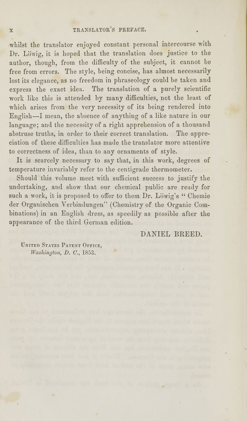 ■whilst the translator enjoyed constant personal intercourse with Dr. Lowig, it is hoped that the translation does justice to the author, though, from the difficulty of the subject, it cannot be free from errors. The style, being concise, has almost necessarily lost its elegance, as no freedom in phraseology could be taken and express the exact idea. The translation of a purely scientific work like this is attended by many difficulties, not the least of which arises from the very necessity of its being rendered into English—I mean, the absence of anything of a like nature in our language; and the necessity of a right apprehension of a thousand abstruse truths, in order to their correct translation. The appre- ciation of these difficulties has made the translator more attentive to correctness of idea, than to any ornaments of style. It is scarcely necessary to say that, in this work, degrees of temperature invariably refer to the centigrade thermometer. Should this volume meet with sufficient success to justify the undertaking, and show that our chemical public are ready for such a work, it is proposed to oifer to them Dr. Lowig's  Chemie der Organischen Verbindungen (Chemistry of the Organic Com- binations) in an English dress, as speedily as possible after the appearance of the third German edition. DANIEL BREED. United States Patent Office, Washington, D. C, 1853.