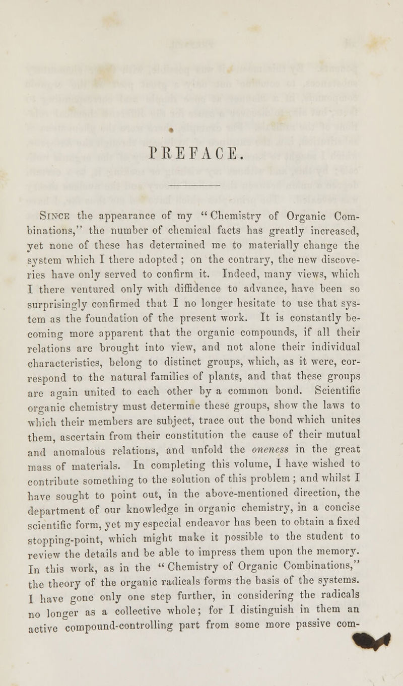PREFACE Since the appearance of my  Chemistry of Organic Com- binations, the number of chemical facts has greatly increased, yet none of these has determined me to materially change the system which I there adopted ; on the contrary, the new discove- ries have only served to confirm it. Indeed, many views, which I there ventured only with diffidence to advance, have been so surprisingly confirmed that I no longer hesitate to use that sys- tem as the foundation of the present work. It is constantly be- coming more apparent that the organic compounds, if all their relations are brought into view, and not alone their individual characteristics, belong to distinct groups, which, as it were, cor- respond to the natural families of plants, and that these groups are again united to each other by a common bond. Scientific organic chemistry must determine these groups, show the laws to which their members are subject, trace out the bond which unites them ascertain from their constitution the cause of their mutual and anomalous relations, and unfold the oneness in the great mass of materials. In completing this volume, I have wished to contribute something to the solution of this problem ; and whilst I have sought to point out, in the above-mentioned direction, the department of our knowledge in organic chemistry, in a concise scientific form, yet my especial endeavor has been to obtain a fixed stopping-point, which might make it possible to the student to review the details and be able to impress them upon the memory. In this work, as in the  Chemistry of Organic Combinations, the theory of the organic radicals forms the basis of the systems. 1 have gone only one step further, in considering the radicals no longer as a collective whole; for I distinguish in them an active compound-controlling part from some more passive com-
