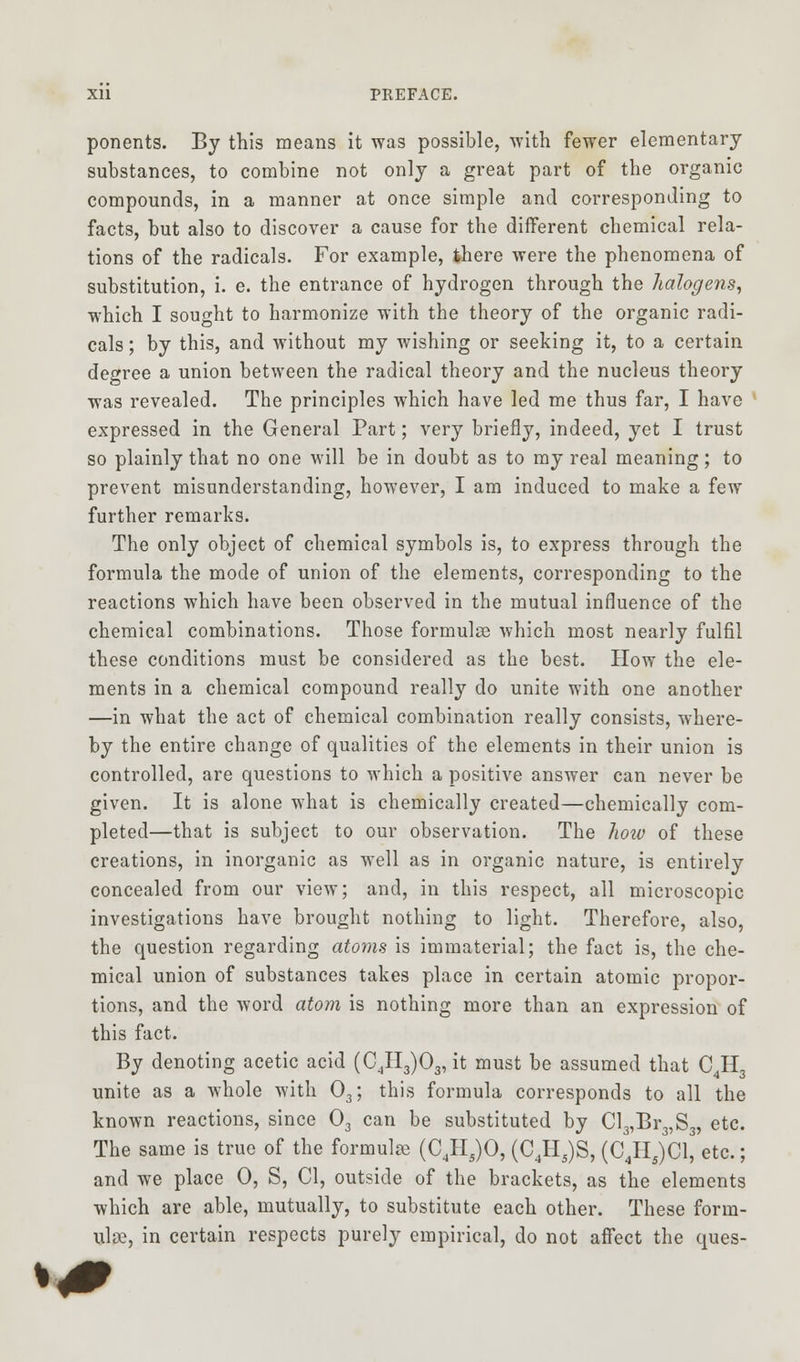 ponents. By this means it was possible, with fewer elementary substances, to combine not only a great part of the organic compounds, in a manner at once simple and corresponding to facts, but also to discover a cause for the different chemical rela- tions of the radicals. For example, there were the phenomena of substitution, i. e. the entrance of hydrogen through the halogens, which I sought to harmonize with the theory of the organic radi- cals ; by this, and without my wishing or seeking it, to a certain degree a union between the radical theory and the nucleus theory was revealed. The principles which have led me thus far, I have expressed in the General Part; very briefly, indeed, yet I trust so plainly that no one will be in doubt as to my real meaning; to prevent misunderstanding, however, I am induced to make a few further remarks. The only object of chemical symbols is, to express through the formula the mode of union of the elements, corresponding to the reactions which have been observed in the mutual influence of the chemical combinations. Those formulae which most nearly fulfil these conditions must be considered as the best. How the ele- ments in a chemical compound really do unite with one another —in what the act of chemical combination really consists, where- by the entire change of qualities of the elements in their union is controlled, are questions to which a positive answer can never be given. It is alone what is chemically created—chemically com- pleted—that is subject to our observation. The how of these creations, in inorganic as well as in organic nature, is entirely concealed from our view; and, in this respect, all microscopic investigations have brought nothing to light. Therefore, also, the question regarding atoms is immaterial; the fact is, the che- mical union of substances takes place in certain atomic propor- tions, and the word atom is nothing more than an expression of this fact. By denoting acetic acid (C4H3)03, it must be assumed that C4H3 unite as a whole with 03; this formula corresponds to all the known reactions, since 03 can be substituted by Cl3,Br3,S3, etc. The same is true of the formulae (C4Hs)0, (C4H5)S, (C4H5)C1, etc.; and we place 0, S, CI, outside of the brackets, as the elements which are able, mutually, to substitute each other. These form- ulae, in certain respects purely empirical, do not affect the ques-