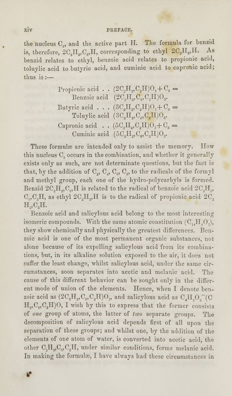 the nucleus C8, and the active part H. The formula for benzid is, therefore, 2C2H2,C8,H, corresponding to ethyl 2C2H2,H. As benzid relates to ethyl, benzoic acid relates to propionic acid, toluylic acid to butyric acid, and cuminic acid to capronic acid; thus is :— Propionic acid . . (2C2H2,C2H)03+C8 = Benzoic acid (2C2H2,C8,C2H)03. Butyric acid . . . (3C2H2,C2H)03+C3 = Toluylic acid (3C2H2,C8,C2H)03. Capronic acid . . (5C2H2,CaH)03+C8 = Cuminic acid (5C2H2,C8,C2H)03. These formulae are intended only to assist the memory. How this nucleus C8 occurs in the combination, and whether it generally exists only as such, are not determinate questions, but the fact is that, by the addition of C2, C4, C6, C8, to the radicals of the formyl and methyl group, each one of the hydro-polycarbyls is formed. Benzid 2C2H2,CS,H is related to the radical of benzoic acid 2C2H2, C8,C2H, as ethyl 2C2H2,H is to the radical of propionic acid 2C2 H2,C2H. Benzoic acid and salicylous acid belong to the most interesting isomeric compounds. With the same atomic constitution (C14H503), they show chemically and physically the greatest differences. Ben- zoic acid is one of the most permanent organic substances, not alone because of its expelling salicylous acid from its combina- tions, but, in its alkaline solution exposed to the air, it does not suffer the least change, whilst salicylous acid, under the same cir- cumstances, soon separates into acetic and melanic acid. The cause of this different behavior can be sought only in the differ- ent mode of union of the elements. Hence, when I denote ben- zoic acid as (2C2H2,C8,C2H)03, and salicylous acid as C4H202~(C H2,C6,C2H)0, I wish by this to express that the former consists of one group of atoms, the latter of tivo separate groups. The decomposition of salicylous acid depends first of all upon the separation of these groups; and whilst one, by the addition of the elements of one atom of water, is converted into acetic acid, the other C2Ha,C6,C2H, under similar conditions, forms melanic acid. In making the formulae, I have always had these circumstances in ir