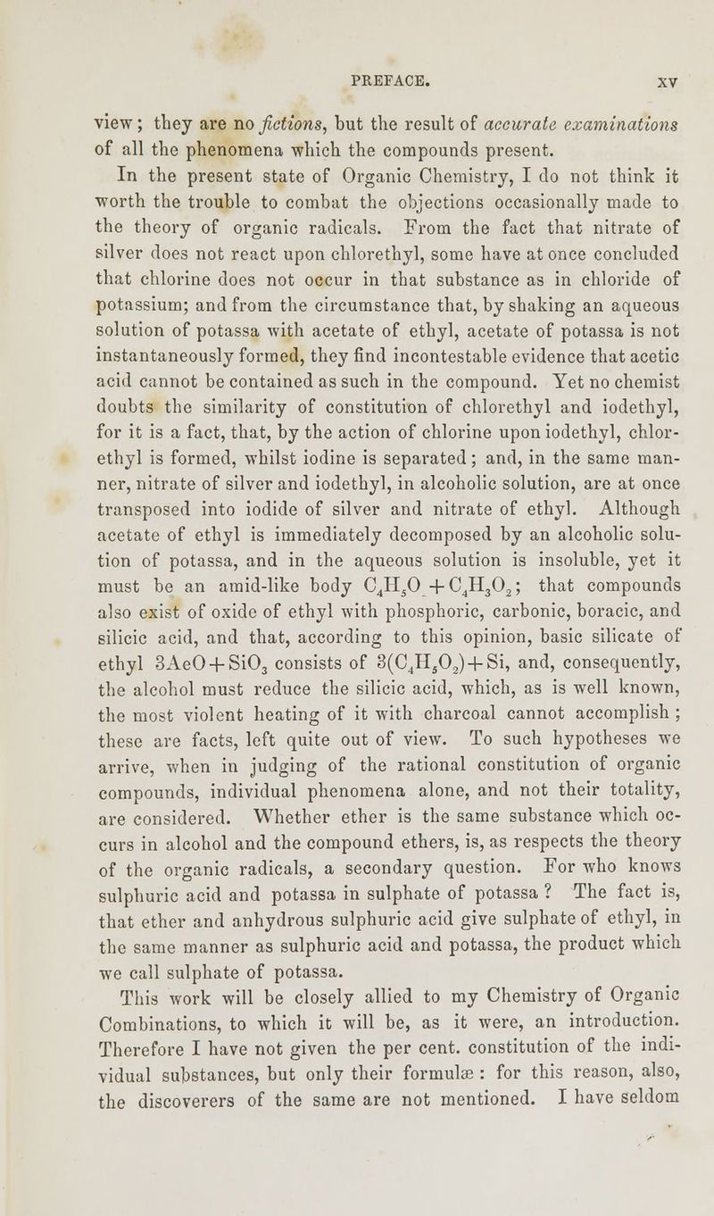 view; they are no fictions, but the result of accurate examinations of all the phenomena which the compounds present. In the present state of Organic Chemistry, I do not think it worth the trouble to combat the objections occasionally made to the theory of organic radicals. From the fact that nitrate of silver does not react upon chlorethyl, some have at once concluded that chlorine does not occur in that substance as in chloride of potassium; and from the circumstance that, by shaking an aqueous solution of potassa with acetate of ethyl, acetate of potassa is not instantaneously formed, they find incontestable evidence that acetic acid cannot be contained as such in the compound. Yet no chemist doubts the similarity of constitution of chlorethyl and iodethyl, for it is a fact, that, by the action of chlorine upon iodethyl, chlor- ethyl is formed, whilst iodine is separated; and, in the same man- ner, nitrate of silver and iodethyl, in alcoholic solution, are at once transposed into iodide of silver and nitrate of ethyl. Although acetate of ethyl is immediately decomposed by an alcoholic solu- tion of potassa, and in the aqueous solution is insoluble, yet it must be an amid-like body C4H50 + C4H302; that compounds also exist of oxide of ethyl with phosphoric, carbonic, boracic, and silicic acid, and that, according to this opinion, basic silicate of ethyl 3AeO + Si03 consists of 3(C4H502)4-Si, and, consequently, the alcohol must reduce the silicic acid, which, as is well known, the most violent heating of it with charcoal cannot accomplish ; these are facts, left quite out of view. To such hypotheses we arrive, when in judging of the rational constitution of organic compounds, individual phenomena alone, and not their totality, are considered. Whether ether is the same substance which oc- curs in alcohol and the compound ethers, is, as respects the theory of the organic radicals, a secondary question. For who knows sulphuric acid and potassa in sulphate of potassa ? The fact is, that ether and anhydrous sulphuric acid give sulphate of ethyl, in the same manner as sulphuric acid and potassa, the product which we call sulphate of potassa. This work will be closely allied to my Chemistry of Organic Combinations, to which it will be, as it were, an introduction. Therefore I have not given the per cent, constitution of the indi- vidual substances, but only their formulas: for this reason, also, the discoverers of the same are not mentioned. I have seldom
