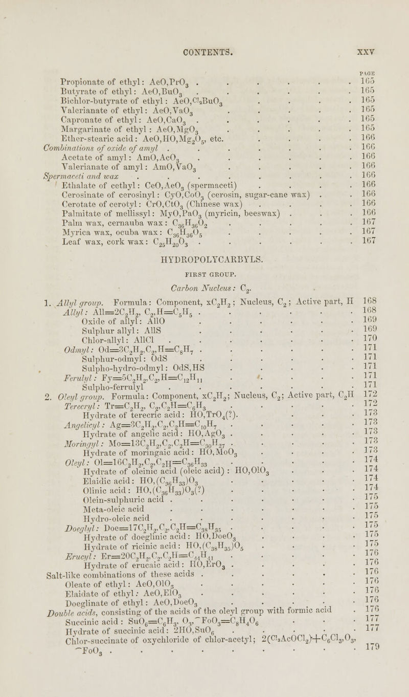 Propionate of ethyl: AeO,Fr03 . Butvrate of ethyl: AeO,Bu03 Bichlor-butyrate of ethyl: AeO,Cl2Bu03 Valerianate of ethyl: AeO,Va03 Capronate of ethyl: AeO,Ca03 Margarinate of ethyl : AeO,i\lg03 Ether-stearic acid: AeO,HO,Mg205, etc. Combinations of oxide of ami/l .... Acetate of amyl: AmO,Ac03 Valerianate of amyl: AmO,Va03 Spermaceti and wax ..... Ethalate of cethyl: CeO,Ae03 (spermaceti) Cerosinate of cerosinyl: CyO,Co03 (cerosin, sugar-cane Cerotate of cerotyl: CrO,Ct03 (Chinese wax) Palmitate of mellissyl: MyO.PaO. (myricin, beeswax) Palm wax, cernauba wax: C36H0(!0. Myrica wax, ocuba wax: C36H Leaf wax, cork wax: C25H20O; '36^ ■«0K wax) HYDBOrOLYCARBYLS. FIRST GROUP. Carbon Nucleus: C,. Nucleu ,s, C2; Active p Active part, II C„H 1. Alb/l group. Formula: Component, xC2H2; Nucleus, C Allyl: A11=2C2II2, C2,H=C6H, Oxide of allyl: AllO Sulphur allyl: AUS Chlor-allyl: A11C1 . Odmyl: Od=3C2H2,C2,TI=C8H Sulphur-odmvl: OdS Sulpho-hydro-odmyl: OdS,HS Ferulyl: Fy=5C2H2,C2,H=C12H11 Sulpho-ferrulyl 2. Oleylgroup. Formula: Component, xC2H Terecn/l: Tr=C2H2, C„,C2H=C6H3 Hydrate of terecric acid: HO,Tr04(?) Angtelicyl: Ag=3C2II2,C2,C2H=C l0H7 . Hydrate of angelic acid: HO,Ag03 . Moringyl: Mo=13C2IT2,C2,C2H=C30H27 . Hydrate of moringaic acid: HO,MoO, Oleyl: 01=1GC2H2,C2,C2h=C H33 Hydrate of oleinic acid (oleic acid) : 110,010 Elaidicacid: HO,(C,6H33)03 Olinicacid: HO,(C35lI33)03(?) Olein-sulphuric acid . ISIeta-oleic acid Hydro-oleic acid Doeglyl: Doe=17C2H2,C2,C2H=C3SH3r) . Hydrate of doeglinic acid: HO,Doe03 Hydrate of ricinic acid: HO,(C38H33)0 Erucyi: Er=20C2H2,C2,C2H=C4.HA, Hydrate of erucaic acid: IIO,Er03 . Salt-like combinations of these acids . Oleate of ethyl: AeO,010s Elaidate of ethyl.-AeO, E10a Doeglinate of ethyl: AeO,Doe03 Double acid*, consisting of the acids of the oleyl group with formic acid Succinic acid: Su06=tC6H3, 03,~Fo03=C8H40 Hydrate of succinic acid: 2HO,Su06 Chlor-succinate of oxychloride of chlor-acetyl; 2(Ci,AcOCl2)+C6Cl3,08, -FoO, 170