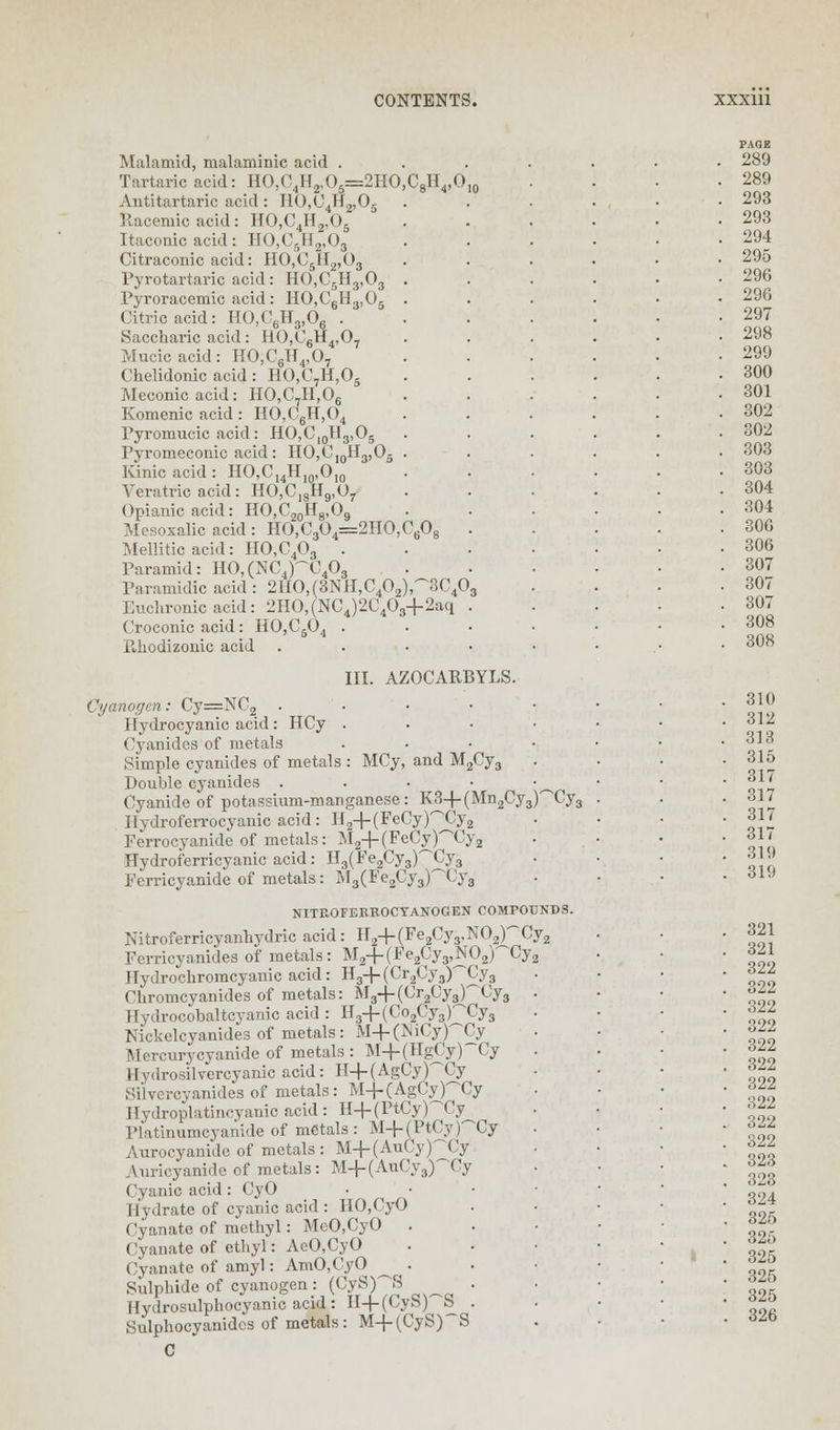 Malamid, malaminic acid . Tartaric acid: HO,C4H2,05=2HO,C8H4,0 Antitartaric acid: I10,C4H2,05 llacemic acid: HO,C4H2,05 Itaconic acid: HO,C5H2,03 Citraconic acid: H0,C5H2,O3 Pyrotartaric acid : HO,C5H3,03 . Pyroracemic acid : HO,C6H3,06 . Citric acid: HO,C6H3,06 . Saccharic acid: HO,C6H4,07 Mucic acid: HO,C6H4,07 Chelidonic acid: HO,C7H,05 Meconicacid: HO,C,H,06 Komenic acid: HO,C6H,04 Pyromucic acid: HO,C10Tl3,O5 Pyromeconic acid: HO,C,0H3,O5 . Kinic acid: HO,CI4H10,O,0 Veratric acid: HO,C18Hg,07 Opianic acid: HO,C20H8,O9 Mesoxalic acid : HO,C304=2HO,C608 Mellitic acid: HO,C403 . Paramid: HO,(NC4)~C403 Paramidic acid: 2I-IO,(3NH,C402),~3C40 Euchronic acid: 2HO,(NC4)2C403+2aq Croconic acid: HO,C504 . Ehodizonic acid III. AZOCARBYLS Cyanogen: Cy=NC2 . Hydrocyanic acid: HCy . Cyanides of metals Simple cyanides of metals : MCy, and M2Cy3 Double cyanides • Cyanide of potassium-manganese: K3-r-(Mn2Cy3)'~''Cy3 Ilydroferrocyanic acid: H2+(FeCypCy2 Ferrocyanide of metals: jM2-|-(FeCy)'~Cy, Hydroferricyanic acid: H3(Fe2Cy3)~Cy3 Ferricyanide of metals: M3(Fe2Cy3)'~Cy3 NITROFERROCYANOGEN COMPOUNDS. Nitroferricyanbydric acid: H2-r-(Fe2Cy3.N02),~Cy2 Ferricyanides of metals: M2+(Fe2Cy3,N02pCy2 Hydrocliromcyanic acid: H3-r-(Cr2Cy3)'^Cy3 Chromcyanides of metals: M3+(Cr2Cy3)'~Cy3 Hydrocobaltcyanic acid : H3-f (Co2Cy3pCy3 Nickclcyanides of metals: M+(MCyPCy Mercurycyanidc of metals : M-f-(HgCy) Cy Hydrosilvercyanic acid: H+(AgCy)~Cy Silvercyanides of metals: M+(AgCyPCy Hydroplatincyanic acid: H+ (PtCy)Ty Platinumcyanide of metals: M+(PtCypCy Aurocyanide of metals: M4-(AuCy)^Cy Auricyanide of metals: M-f-(AuCy3)^Cy Cyanic acid: CyO Hydrate of cyanic acid: 110,CyO Cyanate of methyl: MeO,CyO . Cyanate of ethyl: AeO,CyO Cyanate of amyl: AmO,CyO ^ . Sulphide of cyanogen : (CyS)~S _ llydrosulphocyanic acid: II-f-(CyS)'~'S Sulphocyanidcs of metals: M+(CyS)~S C