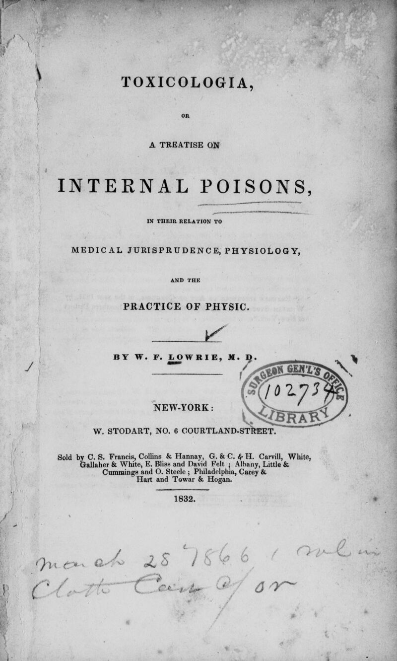 \ TOXICOLOGIA, A TREATISE ON y INTERNAL POISONS, IN THEIR RELATION TO MEDICAL JURISPRUDENCE, PHYSIOLOGY, PRACTICE OF PHYSIC. BY W. F. LOWRIE, M. NEW-YORK: W. STODART, NO. 6 COURTLAND-STREET Sold by C. S. Francis, Collins & Hannay, G. & C. $■ H. Carvill, White, Gallaher & White, E. Bliss and David Felt ; Albany, Little & Cummings and O. Steele ; Philadelphia, Carey & Hart and Towar & Hogan. 1832.