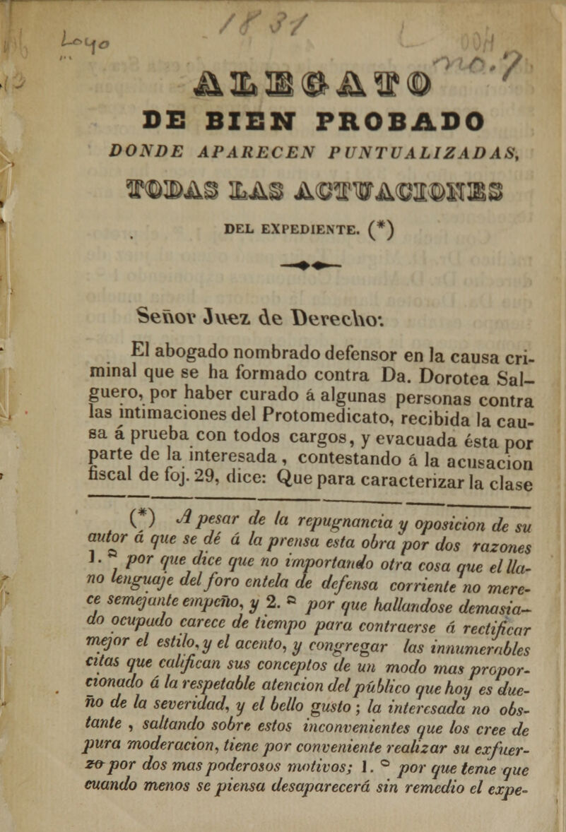 DE BIEN PROBADO DONDE APARECEN PUNTUALIZADAS, f ©EAS &AS A©OTA<BI©HIBS DEL EXPEDIENTE. (*) Señor Juez de Derecho*. El abogado nombrado defensor en la causa cri- minal que se ha formado contra Da. Dorotea Sal- guero, por haber curado á algunas personas contra las intimaciones del Protomedicato, recibida la cau- sa á prueba con todos cargos, y evacuada ésta por parte de la interesada, contestando á la acusación nscai de foj. 29, dice: Que para caracterizar la clase (#) A pesar de la repugnancia y oposición de su autor a que se dé ú la prensa esta obra por dos razones J. por que dice que no importando otra cosa que el lla- no lenguaje del foro entela de defensa corriente no mere- ce semejante empeño, y2.» por que hallándose demasia- do ocupado carece de tiempo para contraerse á rectificar mejor el estilo y el acento, y congregar las innumerables citas que califican sus conceptos de un modo mas propor- cionado á la respetable atención del público que hoy es due- ño de la severidad, y el bello gusto ; la interesada no obs- tante , saltando sobre estos inconvenientes que los cree de pura moderación, tiene por conveniente realizar su exfuer- z&por dos mas poderosos motivos; 1. ° por que teme que cuando menos se piensa desaparecerá sin remedio el expe-