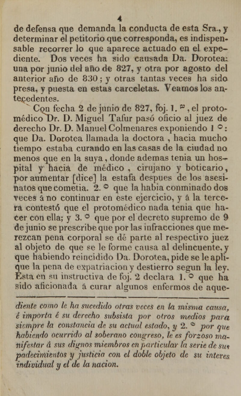 de defensa que demanda la conducta de esta Sra., y determinar el petitorio que corresponda, es indispen- sable recorrer lo que aparece actuado en el expe- diente. Dos veces ha sido causada Da. Dorotea: una por junio del año de 827, y otra por agosto del anterior año de 830; y otras tantas veces ha sido presa, y puesta en estas carceletas. Veamos los an- tecedentes.  Con fecha 2 de junio de 827, foj. 1. p , el proto- médicoDr. D. Miguel Tafur pasó oficio al juez de derecho Dr. D. Manuel Colmenares exponiendo I °: que Da. Dorotea llamada la doctora , hacia mucho tiempo estaba curando en las casas de la ciudad no menos que en la suya, donde ademas tenia un hos- pital y hacia de médico , cirujano y boticario, por aumentar [dice] la estafa después de los asesi- natos quecometia. 2. ° que la había conminado dos veces á no continuar en este ejercicio, y á la terce- ra contestó que el protomédico nada tenia que ha- cer con ella; y 3. ° que por el decreto supremo de 9 de junio se prescribe que por las infracciones que me- rezcan pena corporal se dé parte al respectivo juez al objeto de que se le forme causa al delincuente, y que habiendo reincidido Da. Dorotea, pide se le apli- que la pena de expatriación y destierro según la ley. Esta en su instructiva de foj. 2 declara 1. ° que ha sido aficionada á curar algunos enfermos de aque- diente como le ha sucedido otras veces en la misma causa, c importa c su derecho subsista por o (ros medios para siempre la constancia de su actual estado, y 2. ° por que habiendo ocurrido al soberano congreso, le es forzoso ma- nifestar á sus dignos miembros en particular la serie de sut padecimientos y justicia con el doble objeto de su interés individual y el de la nación.