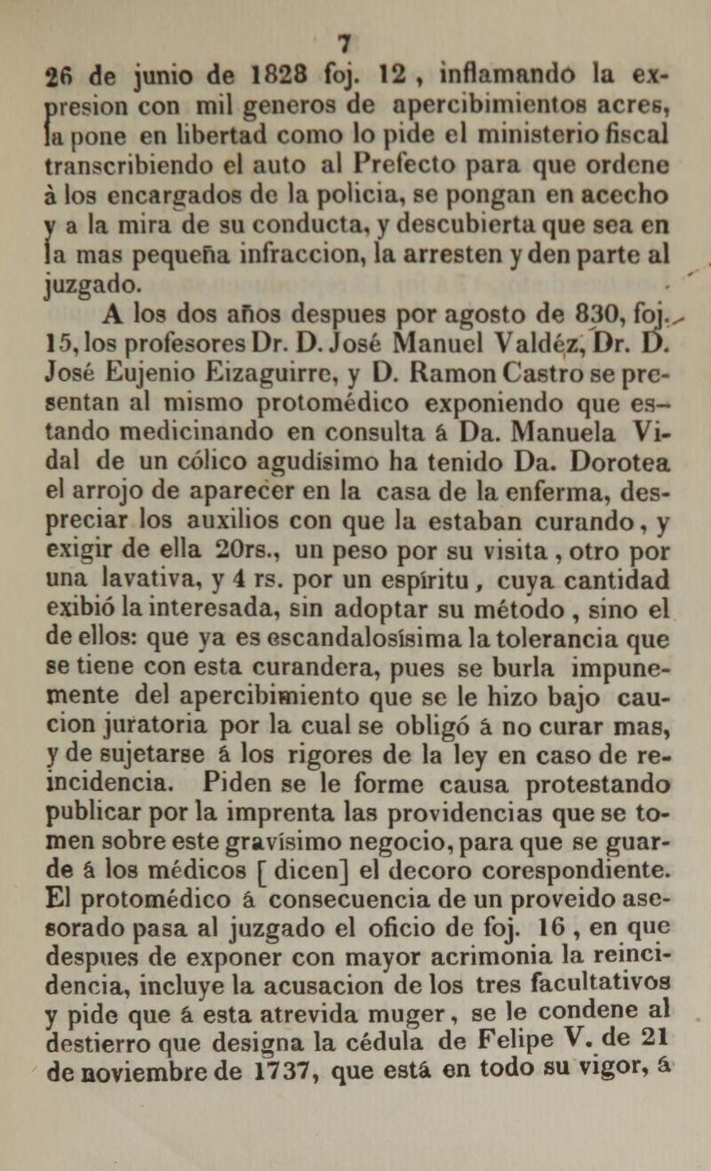 26 de junio de 1828 foj. 12 , inflamando la ex- Í>resion con mil géneros de apercibimientos acres, apone en libertad como lo pide el ministerio fiscal transcribiendo el auto al Prefecto para que ordene á los encargados de la policia, se pongan en acecho y a la mira de su conducta, y descubierta que sea en la mas pequeña infracción, la arresten y den parte al juzgado. A los dos años después por agosto de 830, foj., 15, los profesores Dr. D.José Manuel Valdéz, Dr. D. José Eujenio Eizaguirre, y D. Ramón Castro se pre- sentan al mismo protomédico exponiendo que es- tando medicinando en consulta á Da. Manuela Vi- dal de un cólico agudísimo ha tenido Da. Dorotea el arrojo de aparecer en la casa de la enferma, des- preciar los auxilios con que la estaban curando, y exigir de ella 20rs., un peso por su visita , otro por una lavativa, y 4 rs. por un espíritu, cuya cantidad exibió la interesada, sin adoptar su método , sino el de ellos: que ya es escandalosísima la tolerancia que se tiene con esta curandera, pues se burla impune- mente del apercibimiento que se le hizo bajo cau- ción juratoria por la cual se obligó á no curar mas, y de sujetarse á los rigores de la ley en caso de re- incidencia. Piden se le forme causa protestando publicar por la imprenta las providencias que se to- men sobre este gravísimo negocio, para que se guar- de á los médicos [ dicen] el decoro corespondiente. El protomédico á consecuencia de un proveido ase- sorado pasa al juzgado el oficio de foj. 16 , en que después de exponer con mayor acrimonia la reinci- dencia, incluye la acusación de los tres facultativos y pide que á esta atrevida muger, se le condene al destierro que designa la cédula de Felipe V. de 21 de noviembre de 1737, que está en todo su vigor, á