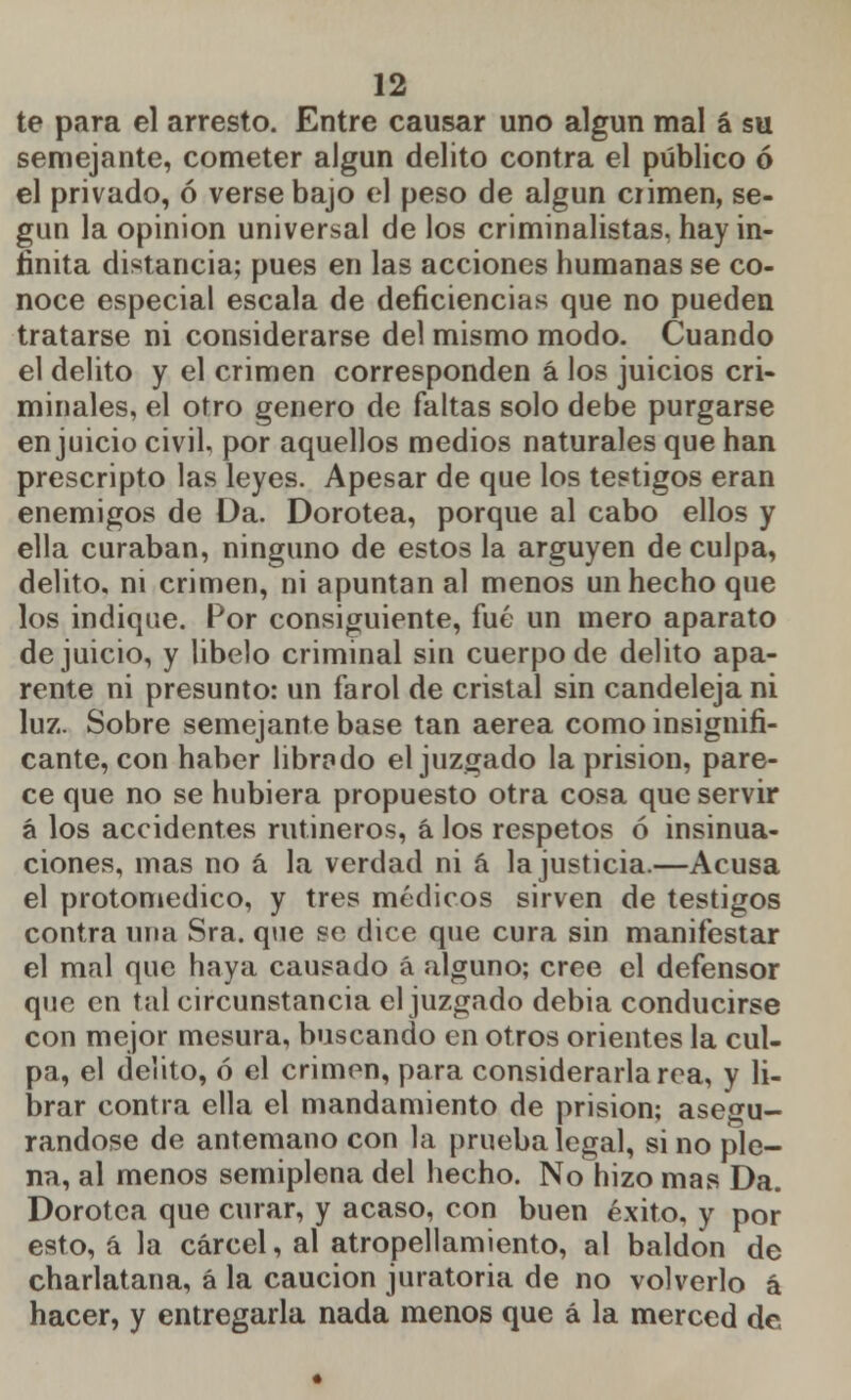 te para el arresto. Entre causar uno algún mal á su semejante, cometer algún delito contra el público ó el privado, ó verse bajo el peso de algún crimen, se- gún la opinión universal de los criminalistas, hay in- finita distancia; pues en las acciones humanas se co- noce especial escala de deficiencias que no pueden tratarse ni considerarse del mismo modo. Cuando el delito y el crimen corresponden á los juicios cri- minales, el otro genero de faltas solo debe purgarse enjuicio civil, por aquellos medios naturales que han prescripto las leyes. Apesar de que los testigos eran enemigos de Da. Dorotea, porque al cabo ellos y ella curaban, ninguno de estos la arguyen de culpa, delito, ni crimen, ni apuntan al menos un hecho que los indique. Por consiguiente, fué un mero aparato de juicio, y libelo criminal sin cuerpo de delito apa- rente ni presunto: un farol de cristal sin candeleja ni luz. Sobre semejante base tan aerea como insignifi- cante, con haber librado el juzgado la prisión, pare- ce que no se hubiera propuesto otra cosa que servir á los accidentes rutineros, á los respetos ó insinua- ciones, mas no á la verdad ni a la justicia.—Acusa el protomedico, y tres médicos sirven de testigos contra una Sra. que se dice que cura sin manifestar el mal que haya causado á alguno; cree el defensor que en tal circunstancia el juzgado debia conducirse con mejor mesura, buscando en otros orientes la cul- pa, el delito, ó el crimen, para considerarla rea, y li- brar contra ella el mandamiento de prisión; asegu- rándose de antemano con la prueba legal, si no ple- na, al menos semiplena del hecho. No hizo mas Da. Dorotea que curar, y acaso, con buen éxito, y por esto, á la cárcel, al atropellamiento, al baldón de charlatana, á la caución juratoria de no volverlo a hacer, y entregarla nada menos que á la merced de