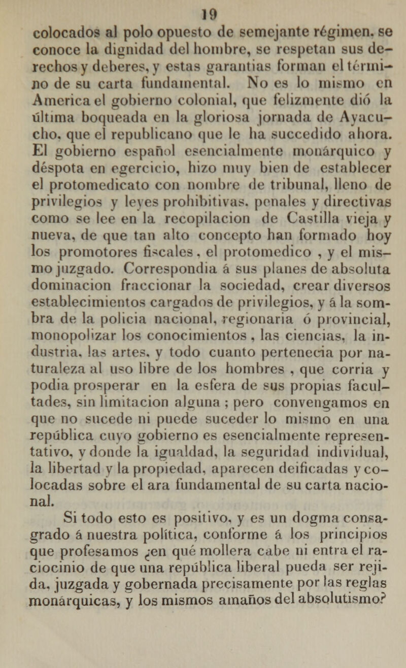 colocados al polo opuesto de semejante raimen, se conoce la dignidad del hombre, se respetan sus de- rechos y deberes, y estas garandas forman el térmi- no de su carta fundamental. No es lo mismo en America el gobierne) colonial, que felizmente dio la última boqueada en la gloriosa jornada de Avacu- ello, que el republicano que le ha succedido ahora. El gobierno español esencialmente monárquico y déspota en egercicio, hizo muy bien de establecer el protomedicato con nombre de tribunal, lleno de privilegios y leves prohibitivas, penales y directivas como se lee en la recopilación de Castilla vieja y nueva, de que tan alto concepto han formado hoy los promotores fiscales, el protomedico , y el mis- mo juzgado. Correspondía á sus planes de absoluta dominación fraccionar la sociedad, crear diversos establecimientos cargados de privilegios, y á la som- bra de la policia nacional, regionaria ó provincial, monopolizar los conocimientos, las ciencias, la in- dustria, las artes, y todo cuanto pertenecía por na- turaleza al uso libre de los hombres , que corria y podia prosperar en la esfera de sus propias facul- tades, sin limitación alguna ; pero convengamos en que no sucede ni puede suceder lo mismo en una república cuvo gobierno es esencialmente represen- tativo, y donde la igualdad, la seguridad individual, la libertad y la propiedad, aparecen deificadas y co- locadas sobre el ara fundamental de su carta nacio- nal. Si todo esto es positivo, y es un dogma consa- grado á nuestra política, conforme á los principios que profesamos ¿en qué mollera cabe ni entra el ra- ciocinio de que una república liberal pueda ser reji- da, juzgada y gobernada precisamente por las reglas monárquicas, y los mismos amaños del absolutismo?