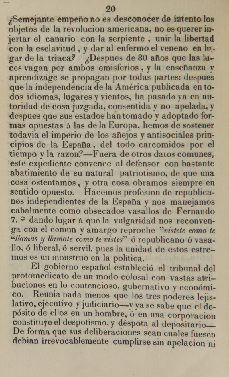 ¿Semejante empeño no es desconocer de intento los objetos de la revolución americana, no es querer in- jertar el canario con la serpiente , unir la libertad con la esclavitud , y dar al enfermo el veneno en lu - gar de la triaca? ¿Después de 80 años que las *i- ces vagan por ambos emisferios , y la enseñanza y aprendizaje se propagan por todas partes: después que la independencia de la América publicada en to- dos idiomas, lugares y vientos, ha pasado ya en au- toridad de cosa juzgada, consentida y no apelada, y después que sus estados han tomado y adoptado for- mas opuestas á las de la Europa, hemos de sostener todavia el imperio de los añejos y antisociales prin- cipios de la España, del todo carcomidos por el tiempo y la razón?—Fuera de otros datos comunes, este expediente convence al defensor con bastante abatimiento de su natural patriotismo, de que una cosa ostentamos, y otra cosa obramos siempre en sentido opuesto. Hacemos profesión de republica- nos independientes de la España y nos manejamos cabalmente como obsecados vasallos de Fernando 7. ° dando lugar á que la vulgaridad nos reconven- ga con el común y amargo reproche rittete como le llamas y llámale como te vistes*9 ó republicano ó vasa- llo, ó liberal, ó servil, pues la unidad de estos estre- ñios es un monstruo en la política. El gobierno español estableció el tribunal del protomedicato de un modo colosal con vastas atri- buciones en lo contencioso, gubernativo y económi- co. Reunia nada menos que los tres poderes lejis- lativo, ejecutivo y judiciario—y ya se sabe que el de- pósito de ellos en un hombre, ó en una corporación constituye el despotismo, y déspota al depositario De forma que sus deliberaciones sean cuales fuesen debian irrevocablemente cumplirse sin apelación ni