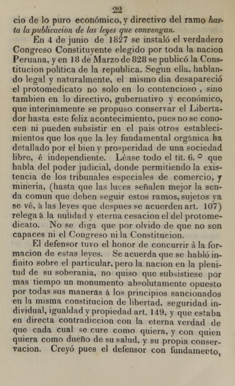 ció de lo puro económico, y directivo del ramo has- ta la publicación de las leyes que convengan. En 4 de junio de 1827 se instaló el verdadero Congreso Constituyente elegido por toda la nación Peruana, y en 18 de Marzo de 828 se publicó la Cons- titución política de la república. Según ella, hablan- do legal y naturalmente, el mismo dia desapareció el protomedicato no solo en lo contencioso , sino también en lo directivo, gubernativo y económico, que interinamente se propuso conservar el Liberta- dor hasta este feliz acontecimiento, pues no se cono- cen ni pueden subsistir en el pais otros estableci- mientos que los que la ley fundamental orgánica ha detallado por el bien y prosperidad de una sociedad libre, é independiente. Léase todo el tít. 6. ° que habla del poder judicial, donde permitiendo la exis- tencia de los tribunales especiales de comercio, y minería, (hasta que las luces señalen mejor la sen- da común que deben seguir estos ramos, sujetos ya se vé, á las leyes que después se acuerden art. 107) relega á la nulidad y eterna cesación el del protome- dicato. No se diga que por olvido de que no son capaces ni el Congreso ni la Constitución. El defensor tuvo el honor de concurrir á la for- mación de estas leyes. Se acuerda que se habló in- finito sobre el particular, pero la nación en la pleni- tud de su soberanía, no quiso que subsistiese por mas tiempo un monumento absolutamente opuesto por todas sus maneras á los principios sancionados en la misma constitución de libertad, seguridad in- dividual, igualdad y propiedad art. 149, y que estaba en directa contradicción con la eterna verdad de que cada cual se cure como quiera, y con quien quiera como dueño de su salud, y su propia conser- vación. Creyó pues el defensor con fundamento