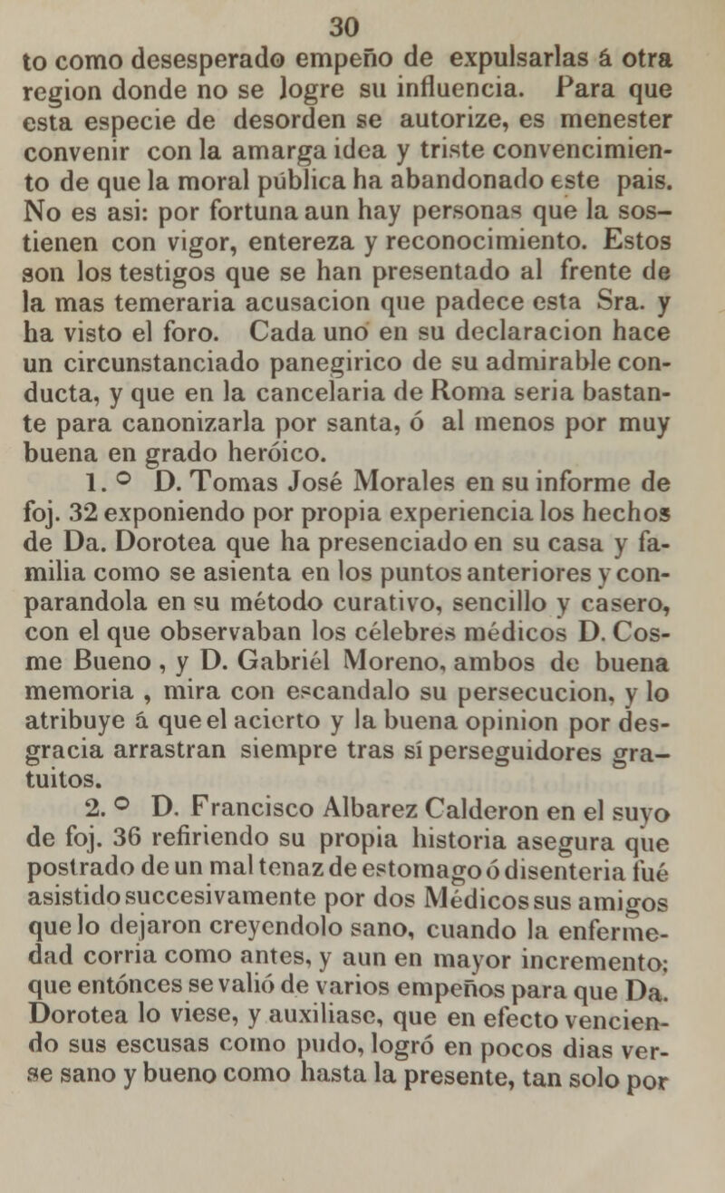 to como desesperado empeño de expulsarlas á otra región donde no se logre su influencia. Para que esta especie de desorden se autorize, es menester convenir con la amarga idea y triste convencimien- to de que la moral pública ha abandonado este pais. No es asi: por fortuna aun hay personas que la sos- tienen con vigor, entereza y reconocimiento. Estos son los testigos que se han presentado al frente de la mas temeraria acusación que padece esta Sra. y ha visto el foro. Cada uno en su declaración hace un circunstanciado panegírico de su admirable con- ducta, y que en la cancelaría de Roma seria bastan- te para canonizarla por santa, ó al menos por muy buena en grado heroico. 1. ° D. Tomas José Morales en su informe de foj. 32 exponiendo por propia experiencia los hechos de Da. Dorotea que ha presenciado en su casa y fa- milia como se asienta en los puntos anteriores y con- parandola en su método curativo, sencillo y casero, con el que observaban los célebres médicos D. Cos- me Bueno , y D. Gabriel Moreno, ambos de buena memoria , mira con escándalo su persecución, y lo atribuye á que el acierto y la buena opinión por des- gracia arrastran siempre tras sí perseguidores gra- tuitos. 2. ° D. Francisco Albarez Calderón en el suyo de foj. 36 refiriendo su propia historia asegura que postrado de un mal tenaz de estomago ó disenteria fué asistido succesivamente por dos Médicos sus amio-os que lo dejaron creyéndolo sano, cuando la enferme- dad corría como antes, y aun en mayor incremento: que entonces se valió de varios empeños para que Da. Dorotea lo viese, y auxiliase, que en efecto vencien- do sus escusas como pudo, logró en pocos dias ver- se sano y bueno como hasta la presente, tan solo por