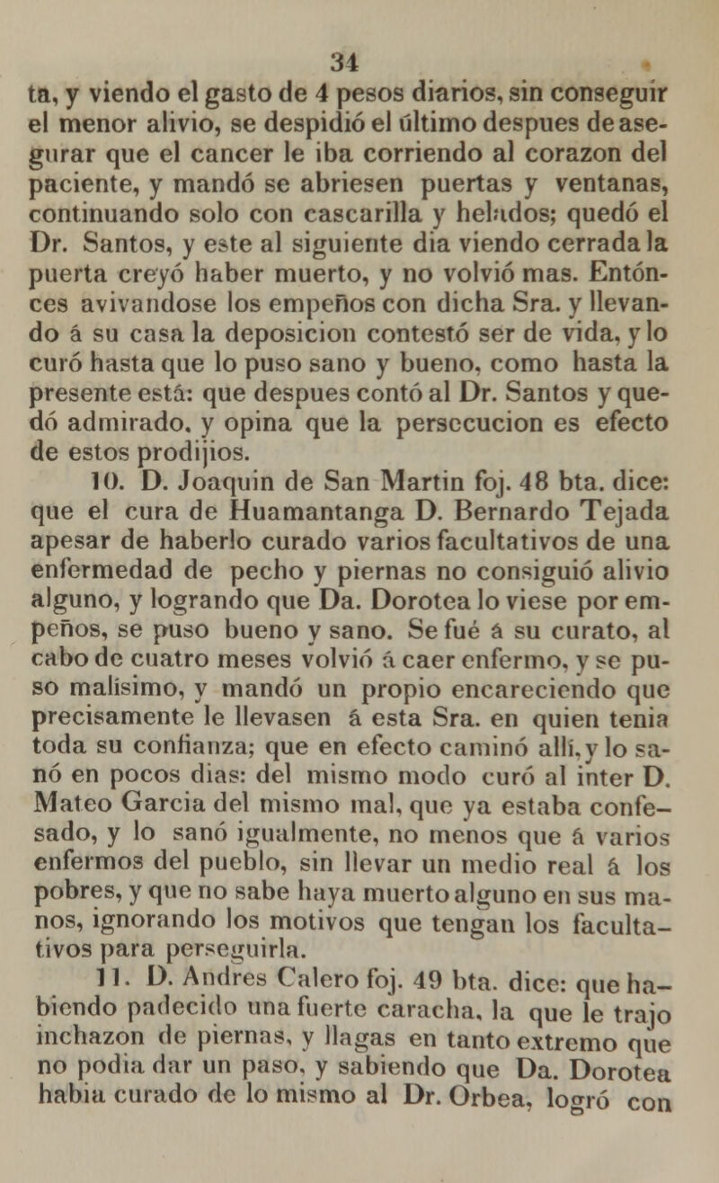 ta, y viendo el gasto de 4 pesos diarios, sin conseguir el menor alivio, se despidió el último después de ase- gurar que el cáncer le iba corriendo al corazón del paciente, y mandó se abriesen puertas y ventanas, continuando solo con cascarilla y helados; quedó el Dr. Santos, y este al siguiente dia viendo cerrada la puerta creyó haber muerto, y no volvió mas. Enton- ces avivándose los empeños con dicha Sra. y llevan- do á su casa la deposición contestó ser de vida, y lo curó hasta que lo puso sano y bueno, como hasta la presente está: que después contó al Dr. Santos y que- dó admirado, y opina que la persecución es efecto de estos prodijios. 10. D. Joaquín de San Martin foj. 48 bta. dice: que el cura de Huamantanga D. Bernardo Tejada apesar de haberlo curado varios facultativos de una enfermedad de pecho y piernas no consiguió alivio alguno, y logrando que Da. Dorotea lo viese por em- peños, se puso bueno y sano. Se fué a su curato, al cabo de cuatro meses volvió á caer enfermo, y se pu- so malísimo, y mandó un propio encareciendo que precisamente le llevasen á esta Sra. en quien tenia toda su confianza; que en efecto caminó allí, y lo sa- nó en pocos dias: del mismo modo curó al inter D. Mateo García del mismo mal, que ya estaba confe- sado, y lo sanó igualmente, no menos que á varios enfermos del pueblo, sin llevar un medio real á los pobres, y que no sabe haya muerto alguno en sus ma- nos, ignorando los motivos que tengan los faculta- tivos para perseguirla. 11. D. Andrés Calero foj. 49 bta. dice: que ha- biendo padecido una fuerte caracha, la que le trajo inchazon de piernas, y llagas en tanto extremo que no podia dar un paso, y sabiendo que Da. Dorotea habia curado de lo mismo al Dr. Orbea, lo^ró con