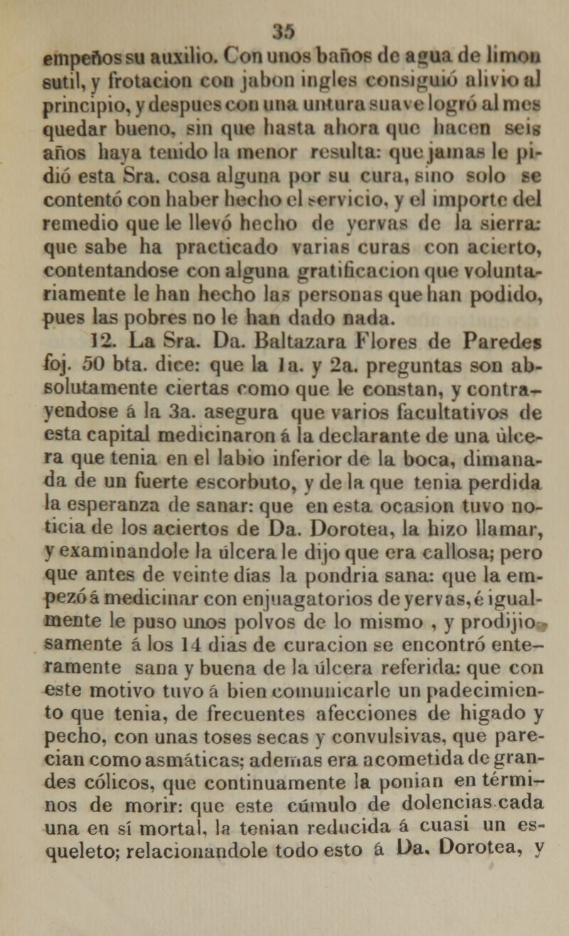 empeños su auxilio. Con unos baños de aí»ua de limou sutil, y frotación con jabón ingles consiguió alivio al principio, y después con una untura suave logro al n. quedar bueno, sin que hasta ahora que hacen & años haya tenido la menor resulta: quejama> le pi- dió esta Sra. oota alguna por su cura, sino solo se contentó con haber hecho el servicio, y el importe del remedio que le llevó hecho de vervas de la sierra: que sabe ha practicado varias curas con acierto, contentándose con alguna gratificación que volunta- riamente le han hecho las personas que han podido, pues las pobres no le han dado nada. 12. La Sra. Da. Baltazara Flores de Paredes foj. 50 bta. dice: que la la. y 2a. preguntas son ab- solutamente ciertas como que le constan, y contra- yéndose á la 3a. asegura que varios facultativos de esta capital medicinaron á la declarante de una ulce- ra que tenia en el labio inferior de la boca, dimana- da de un fuerte escorbuto, y de la que tenia perdida la esperanza de sanar: que en esta ocasión tuvo no- ticia de los aciertos de Da. Dorotea, la hizo llamar, y examinándole la úlcera le dijo que era callosa; pero que antes de veinte días la pondría sana: que la em- pezó á medicinar con enjuagatorios deyervas,é igual- mente le puso unos polvos de lo mismo , y prodigio- samente á los 14 dias de curación se encontró ente- ramente sana y buena de la úlcera referida: que con este motivo tuvoá bien comunicarle un padecimien- to que tenia, de frecuentes afecciones de hígado y pecho, con unas toses secas y convulsivas, que pare- cían como asmáticas; ademas era acometida de gran- des cólicos, que continuamente la ponían en térmi- nos de morir: que este cúmulo de dolencias cada una en sí mortal, la tenían reducida á cuasi un es- queleto; relacionándole todo esto á Da. Dorotea, y