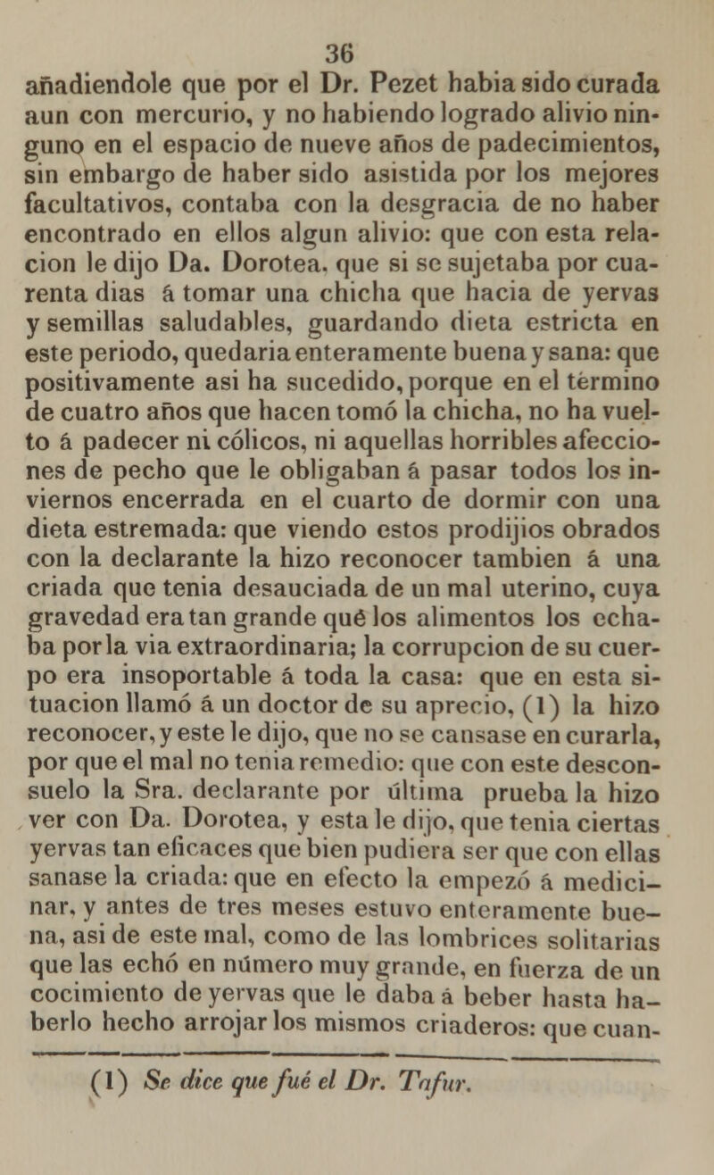 añadiéndole que por el Dr. Pezet habia sido curada aun con mercurio, y no habiendo logrado alivio nin- guno en el espacio de nueve años de padecimientos, sin embargo de haber sido asistida por los mejores facultativos, contaba con la desgracia de no haber encontrado en ellos algún alivio: que con esta rela- ción le dijo Da. Dorotea, que si se sujetaba por cua- renta dias á tomar una chicha que hacia de yervas y semillas saludables, guardando dieta estricta en este periodo, quedaria enteramente buena y sana: que positivamente asi ha sucedido, porque en el término de cuatro años que hacen tomó la chicha, no ha vuel- to á padecer ni cólicos, ni aquellas horribles afeccio- nes de pecho que le obligaban á pasar todos los in- viernos encerrada en el cuarto de dormir con una dieta estremada: que viendo estos prodijios obrados con la declarante la hizo reconocer también á una criada que tenia desauciada de un mal uterino, cuya gravedad era tan grande qué los alimentos los echa- ba por la via extraordinaria; la corrupción de su cuer- po era insoportable á toda la casa: que en esta si- tuación llamó á un doctor de su aprecio, (1) la hizo reconocer, y este le dijo, que no se cansase en curarla, por que el mal no tenia remedio: que con este descon- suelo la Sra. declarante por última prueba la hizo ver con Da. Dorotea, y esta le dijo, que tenia ciertas yervas tan eficaces que bien pudiera ser que con ellas sanase la criada: que en efecto la empezó á medici- nar, y antes de tres meses estuvo enteramente bue- na, asi de este mal, como de las lombrices solitarias que las echó en número muy grande, en fuerza de un cocimiento de yervas que le daba á beber hasta ha- berlo hecho arrojarlos mismos criaderos: quecuan- (1) Se dice que fué el Dr. Tafur.