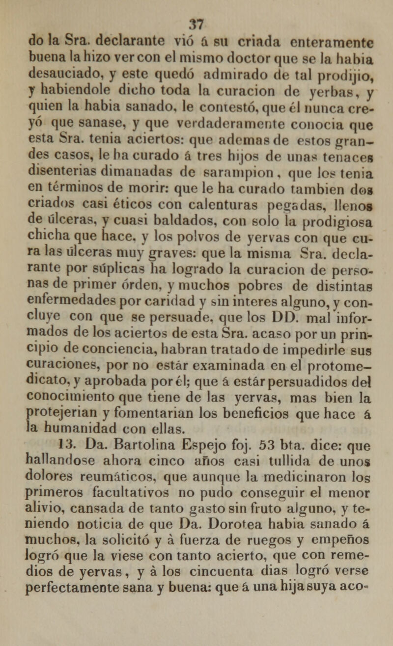 do la Sra. declarante vio á su criada enteramente buena la hizo ver con el mismo doctor que se la había desauciado, y este quedó admirado de tal prodijio, y habiéndole dicho toda la curación de yerbas, y quien la habia sanado, le contestó, que él nunca cre- yó que sanase, y que rerdaderamente conocía que esta Sra. tenia aciertos: que ademas de estos gran- des casos, le ha curado á tres hijos de unas tenaces disenterias dimanadas de sarampión , que los tenia en términos de morir: que le ha curado también dos criados casi éticos con calenturas pega das, lleno* de úlceras, y cuasi baldados, con solo la prodigiosa chicha que hace, y los polvos de yervas con que cu- ra las Ulceras muy graves: que la misma Sra. decla- rante por súplicas ha logrado la curación de perso- nas de primer orden, y muchos pobres de distintas enfermedades por caridad y sin interés alguno, y con- cluye con que se persuade, que los DD. mal infor- mados de los aciertos de esta Sra. acaso por un prin- cipio de conciencia, habrán tratado de impedirle sus curaciones, por no estar examinada en el protome- dicato, y aprobada por él; que á estar persuadidos del conocimiento que tiene de las yervas, mas bien la protejerian y fomentarían los beneficios que hace á la humanidad con ellas. 13. Da. Bartolina Espejo foj. 53 bta. dice: que hallándose ahora cinco años casi tullida de unos dolores reumáticos, que aunque la medicinaron los primeros facultativos no pudo conseguir el menor alivio, cansada de tanto gasto sin fruto alguno, y te- niendo noticia de que Da. Dorotea habia sanado á muchos, la solicitó y á fuerza de ruegos y empeños logró que la viese con tanto acierto, que con reme- dios de yervas, y á los cincuenta dias logró verse perfectamente sana y buena: que á una hija suya acó-