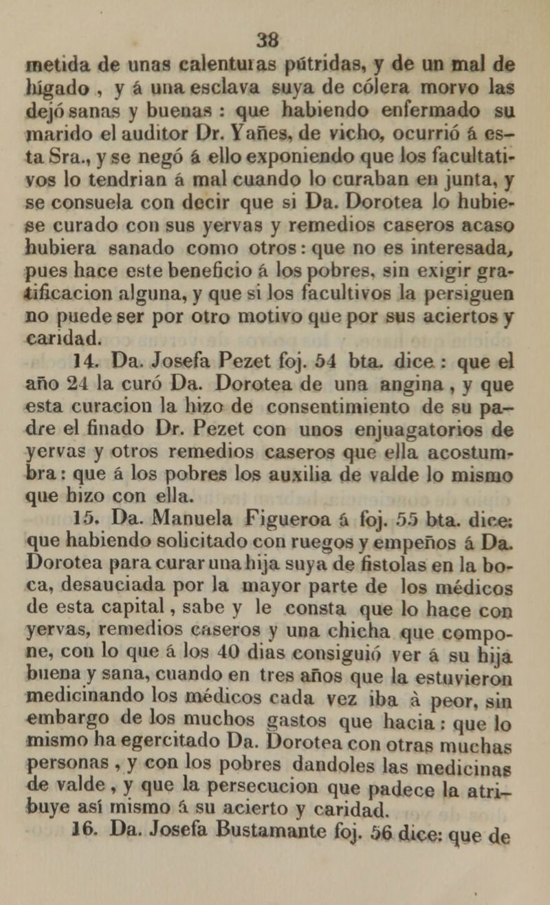 metida de unas ealentuias pútridas, y de un mal de hígado , y á una esclava suya de cólera morvo las dejó sanas y buenas : que habiendo enfermado su marido el auditor Dr. Yañes, de vicho, ocurrió á es- ta Sra., y se negó a ello exponiendo que los facultati- vos lo tendrian á mal cuando lo curaban en junta, y se consuela con decir que si Da. Dorotea lo hubie- se curado con sus yervas y remedios caseros acaso hubiera sanado como otros: que no es interesada, pues hace este beneficio á los pobres, sin exigir gra- tificación alguna, y que si los facultivos la persiguen no puede ser por otro motivo que por sus aciertos y caridad. 14. Da. Josefa Pezet foj. 54 bta. dice : que el año 24 la curó Da. Dorotea de una angina, y que esta curación la hizo de consentimiento de su pa- dre el finado Dr. Pezet con unos enjuagatorios de yervas y otros remedios caseros que ella acostum- bra : que á los pobres los auxilia de valde lo mismo que hizo con ella. 15. Da. Manuela Figueroa á foj. 5.5 bta. dice; que habiendo solicitado con ruegos y empeños á Da. Dorotea para curar una hija suya de fistolas en la bo- ca, desauciada por la mayor parte de los médicos de esta capital, sabe y le consta que lo hace con yervas, remedios caseros y una chicha que compo- ne, con lo que á los 40 dias consiguió ver á su hija buena y sana, cuando en tres años que la estuvieron medicinando los médicos cada vez iba á peor, sin embargo de los muchos gastos que hacia: que lo mismo ha egercitado Da. Dorotea con otras muchas personas , y con los pobres dándoles las medicinas de valde, y que la persecución que padece la atri- buye así mismo á. su acierto y caridad. 16. Da. Josefa Bustamante foj. 56 dice: que de