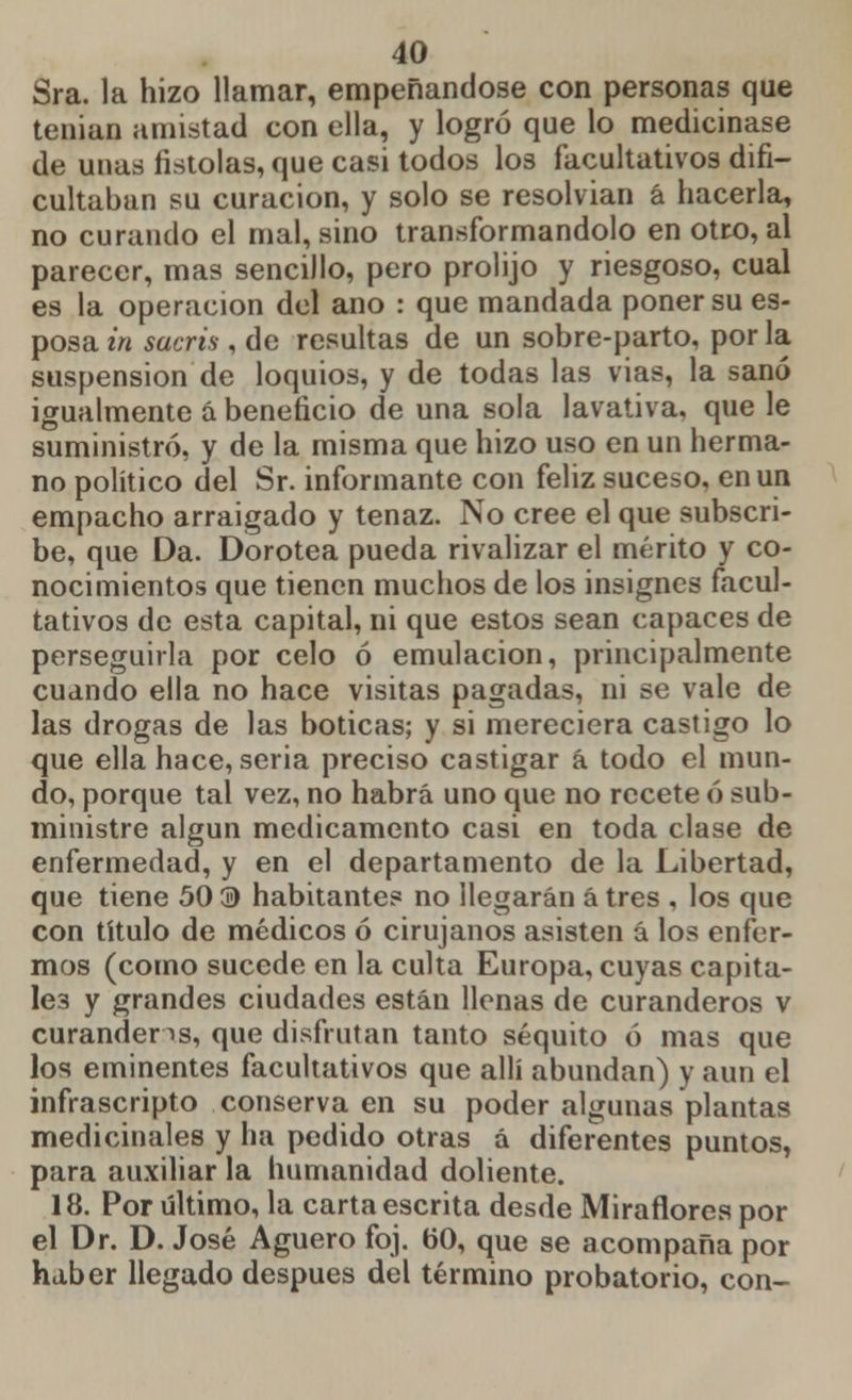 Sra. la hizo llamar, empeñándose con personas que tenían amistad con ella, y logró que lo medicinase de unas fistolas, que casi todos los facultativos difi- cultaban su curación, y solo se resolvían á hacerla, no curando el mal, sino transformándolo en otro, al parecer, mas sencillo, pero prolijo y riesgoso, cual es la operación del ano : que mandada poner su es- posa in sacris , de resultas de un sobre-parto, por la suspensión de loquios, y de todas las vias, la sanó igualmente á beneficio de una sola lavativa, que le suministró, y de la misma que hizo uso en un herma- no político del Sr. informante con feliz suceso, en un empacho arraigado y tenaz. No cree el que subscri- be, que Da. Dorotea pueda rivalizar el mérito y co- nocimientos que tienen muchos de los insignes facul- tativos de esta capital, ni que estos sean capaces de perseguirla por celo ó emulación, principalmente cuando ella no hace visitas pagadas, ni se vale de las drogas de las boticas; y si mereciera castigo lo que ella hace, seria preciso castigar á todo el mun- do, porque tal vez, no habrá uno que no recete ó sub- ministre algún medicamento casi en toda clase de enfermedad, y en el departamento de la Libertad, que tiene 50 ® habitante? no llegarán á tres , los que con título de médicos ó cirujanos asisten á los enfer- mos (como sucede en la culta Europa, cuyas capita- les y grandes ciudades están llenas de curanderos v curanderas, que disfrutan tanto séquito ó mas que los eminentes facultativos que allí abundan) y aun el infrascripto conserva en su poder algunas plantas medicinales y ha pedido otras á diferentes puntos, para auxiliar la humanidad doliente. 18. Por último, la carta escrita desde Miradores por el Dr. D. José Agüero foj. 60, que se acompaña por haber llegado después del término probatorio, con-