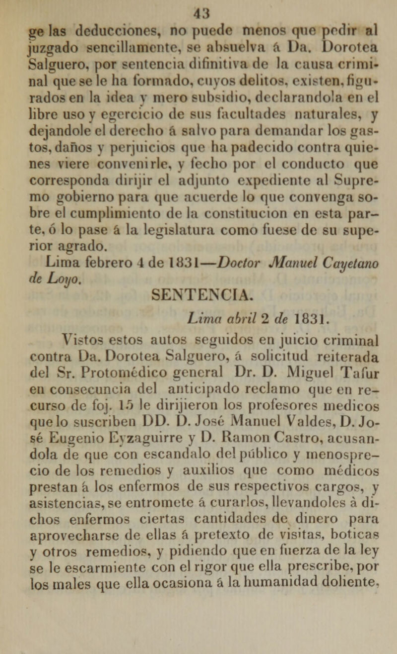 ge las deducciones, no puede menos que pedir al juzgado sencillamente, se absuelva a Da. Dorotea Salguero, por sentencia difmitiva de la causa crimi- nal que se le ha formado, cuyos delitos, existes, figu* radosen la idea y mero subsidio, declarándola en el libre uso y ejercicio de sus facultades naturales, y dejándole el derecho á salvo para demandar los gas- tos, daños y perjuicios que lia padecido contra quie- nes viere convenirle, y lecho por el conducto que corresponda dirijir el adjunto expediente al Supre- mo gobierno para que acuerde lo que convenga so- bre el cumplimiento de la constitución en esta par- te, ó lo pase á la legislatura como fuese de su supe- rior agrado. Lima febrero 4 de 1H31—Doctor Manuel Cayetano de Loyo. SENTENCIA. Lima abril 2 de 1831. Vistos estos autos seguidos en juicio criminal contra Da. Dorotea Salguero, á solicitud reiterada del Sr. Protomédico general Dr. D. Miguel Tafur en consecuncia del anticipado reclamo que en re- curso de foj. 15 le dirijieron los profesores médicos que lo suscriben DD. D.José Manuel Valdes, D.Jo- sé Eugenio Eyzaguirre y D. Ramón Castro, acusán- dola de que con escándalo del público y menospre- cio de los remedios y auxilios que como médicos prestan á los enfermos de sus respectivos cargos, y asistencias, se entromete á curarlos, llevándoles á di- chos enfermos ciertas cantidades de dinero para aprovecharse de ellas á pretexto de visitas, boticas y otros remedios, y pidiendo que en fuerza de la ley se le escarmiente con el rigor que ella prescribe, por los males que ella ocasiona á la humanidad doliente.