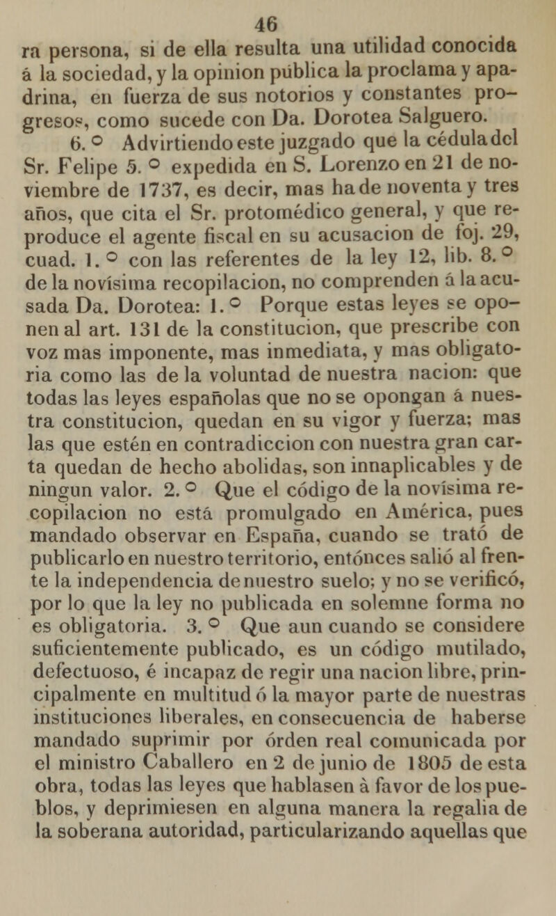 ra persona, si de ella resulta una utilidad conocida á la sociedad, y la opinión pública la proclama y apa- drina, en fuerza de sus notorios y constantes pro- gresos, como sucede con Da. Dorotea Salguero. 6. ° Advirtiendo este juzgado que la cédula del Sr. Felipe 5. ° expedida en S. Lorenzo en 21 de no- viembre de 1737, es decir, mas hade noventa y tres años, que cita el Sr. protomédico general, y que re- produce el agente fiscal en su acusación de foj. 29, cuad. 1. ° con las referentes de la ley 12, lib. 8.° de la novísima recopilación, no comprenden á la acu- sada Da. Dorotea: 1. ° Porque estas leyes se opo- nen al art. 131 de la constitución, que prescribe con voz mas imponente, mas inmediata, y mas obligato- ria como las de la voluntad de nuestra nación: que todas las leyes españolas que no se opongan á nues- tra constitución, quedan en su vigor y fuerza; mas las que estén en contradicción con nuestra gran car- ta quedan de hecho abolidas, son innaplicables y de ningun valor. 2. ° Que el código de la novísima re- copilación no está promulgado en América, pues mandado observar en España, cuando se trató de publicarlo en nuestro territorio, entonces salió al fren- te la independencia de nuestro suelo; y no se verificó, por lo que la ley no publicada en solemne forma no es obligatoria. 3. ° Que aun cuando se considere suficientemente publicado, es un código mutilado, defectuoso, é incapaz de regir una nación libre, prin- cipalmente en multitud ó la mayor parte de nuestras instituciones liberales, en consecuencia de haberse mandado suprimir por orden real comunicada por el ministro Caballero en 2 de junio de 1805 de esta obra, todas las leyes que hablasen á favor de los pue- blos, y deprimiesen en alguna manera la regalia de la soberana autoridad, particularizando aquellas que