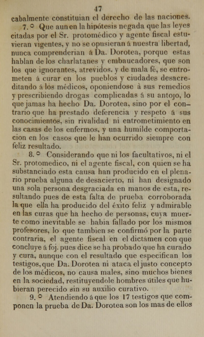 cabalmente constituían el derecho de lafl naciooeÉ. 7. ° Que aunen la hipótesis negada que las I. citadas por el Sr. protomédico y agente fiscal (atu- vieran vigentes, y no Be opusieran ft nuestra libertad, nunca comprenderían á Da. Dorotea, porque hablan délos charlatanee y embaucadores, que son los que ignorantes, atrevidos. \ de mala fé, se entro- meten á curar en los pueblos y ciudades desacre- ditando á los médicos, oponiéndose á sus remedios y prescribiendo drogas complicadas á su antojo, lo que jamas ha hecho Da. Dorotea, sino por el con- trario que ha prestado deferencia y respeto á sus conocimientos, sin rivalidad ni eutrometimiento en las casas de los enfermos, y una humilde comporta- cion en los casos que le han ocurrido siempre con feliz resultado. 8. ° Considerando que ni los facultativos, ni el Sr. protomédico, ni el agente fiscal, con quien se ha substanciado esta causa han producido en el plena- rio prueba alguna de desacierto, ni han designado una sola persona desgraciada en manos de esta, re- sultando pues de esta falta de prueba corroborada la que ella ha producido del éxito feliz y admirable en las curas que ha hecho de personas, cuya muer- te como inevitable se había fallado por los mismos profesores, lo que también se confirmó por la parte contraria, el agente fiscal en el dictamen con que concluye á foj. pues dice se ha probado que ha curado y cura, aunque con el resultado que especifican los testigos, que Da. Dorotea ni ataca el justo concepto de los médicos, no causa males, sino muchos bienes en la sociedad, restituyéndole hombres útiles que hu- bieran perecido sin su auxilio curativo. 9. ° Atendiendo á que los 17 testigos que com- ponen la prueba de Da. Dorotea son los mas de ellos