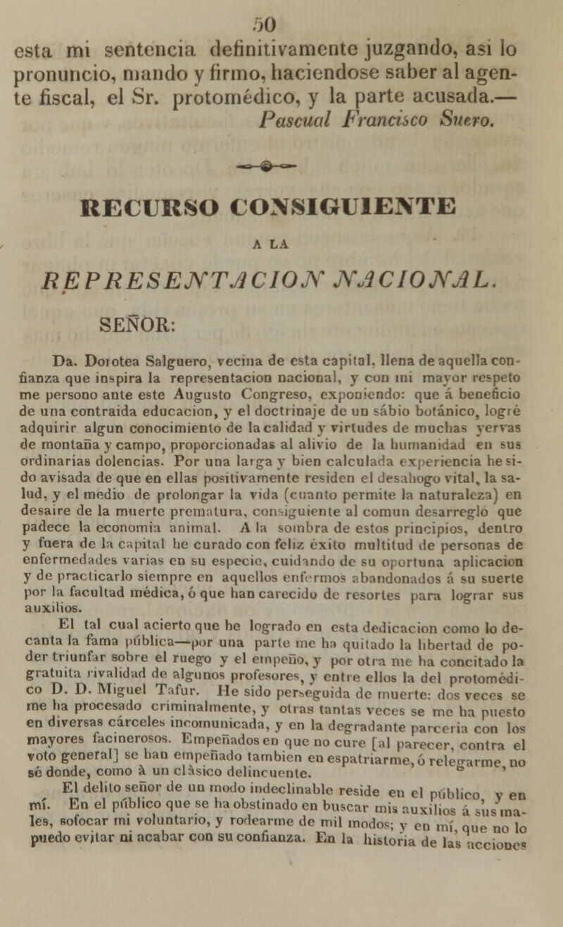 esta mi sentencia definitivamente juzgando, asi lo pronuncio, mando y firmo, haciéndose saber al agen- te fiscal, el Sr. protomédico, y la parte acusada.— Pascual Francisco Suero. RECURSO CONSIGUIENTE A LA REPRESENTACIÓN NACIONAL. SEÑOR: Da. Dorotea Salguero, vecina de esta capital, llena de aquella con- fianza que inspira la representación nacional, y con mi mayor respeto me persono ante este Augusto Congreso, exponiendo: que á beneficio de una contraida educación, y el doctrinaje de un sabio botánico, logré adquirir algún conocimiento de la calidad y virtudes de muchas yervas de montaña y campo, proporcionadas al alivio de la humanidad en sus ordinarias dolencias. Por una larga y bien calcularla experiencia he si- do avisada de que en ellas positivamente residen el desahogo vital, la sa- lud, y el medio de prolongar la vida (cuanto permite la naturaleza) en desaire de la muerte prematura, consiguiente al común desarreglo que padece la economía animal. A la sombra de estos principios, dentro y fuera de la capital he curado con feliz éxito multitud de personas de enfermedades varias en su especio, cuidando de su oportuna aplicación y de practicarlo siempre en aquellos enfermos abandonados á su suerte por la facultad médica, ó que han carecido de resortes para lograr sus auxilios. El tal cual acierto que he logrado en esta dedicación como lo de- canta la fama pública—por una parte me ha quitado la libertad de po- der triunfar sobre el ruego y el empeño, y por otra me ha concitado la gratuita rivalidad do algunos profesores, y entre ellos la del protomédi- co D. D. Miguel Tafur. He sido per-.eguida de muerte: dos veces se me ha procesado criminalmente, y otras tantas veces se me ha puesto en diversas cárceles incomunicada, y en la degradante parceria con lo* mayores facinerosos. Empeñados en que no cure [al parecer contra el votogeneralj se han empeñado también en espatriarme, ó releffarme no sé donde, como a un clasico delincuente. to El delito señor de un modo indeclinable reside en el publico v en mí. En el público que se ha obstinado en buscar mis auxilio* á supína- les, sofocar mi voluntario, y rodearme de mil modos; y en m\ que no lo puedo evitar ni acabar con su confianza. En la historia de las icciouo«