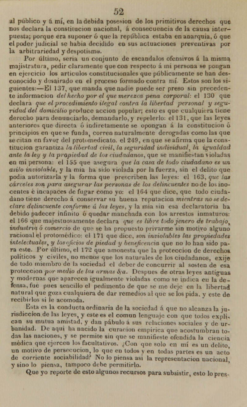 al público y á mí, en la debida posesión de los primitivos derechos que nos declara la constitución nacional, á consecuencia de la causa inter- puesta; porque era suponer ó que la república estaba en anarquía, ó que el poder judicial se habia decidido en sus actuaciones preventivas por la arbitrariedad y despotismo. Por último, seria un conjunto de escándalos ofensivos á la misma majistratura, pedir claramente que con respecto á mi persona se pongan en ejercicio los artículos constitucionales que públicamente se han des- conocido y desairado en el proceso formado contra mí Estos son los si- guientes:—El 137, que manda que nadie puede ser preso sin preceden- te información del herho por el que merezca pena corporal: el 130 que declara que el procedimiento ilegal contra la libertad personal y segu- ridad del domicilio produce acción popular; esto es que cualquiera tiene derecho para denunciarlo, demandarlo, y repelerlo: el 131, que las leyes anteriores que directa ó indiretamente se opongan á la constitución ó principios en que se funda, corren naturalmente derogadas como las que se citan en favor del protemedicato. el 249, en que se afirma que la cons- titución garantiza la libertad civil, la seguridad individual, la igualdad ante la ley y la propiedad de los ciudadanos, que se manifie^an > ioladas en mi persona: el 155 que asegura que la casa de todo ciudadano es un asilo inviolable, y la mia ha sido violada por la fuerza, sin el delito que podia autorizarla y la forma que prescriben las leyes: el 163, que la» cárceles son para asegurar las personas de los delincuentes no de lo-> ino- centes é incapaces de fugar como yo: el 1G4 que dice, que todo ciuda- dano tiene derecho á conservar su buena reputación mientras no se de- clare delincuente conforme á las leyes, y la mia sin esa declaratoria ha debido padecer infinito ó quedar manchada con los arrestos inmaturos: el 166 que majestuosamente declara que es libre todojenero de trabajo, industria ó comercio de que se ha propuesto privarme sin motivo alguno racional el protomédico: el 171 que dice, son inviolables las propiedades intelectuales, y los ejidos de piedad y beneficencia que no lo han sido pa- ra este. Por último, el 172 que amonesta que la protección de derechos políticos y civiles, no menos que los naturales de los ciudadanos, exije de todo miembro de la sociedad el deber de concurrir al sosten de esa protección por medio de los armas ¿\a. Después de otras leyes antiguas y modprnas que aparecen igualmente violadas como se indica en la de- fensa, fue pues sencillo el pedimento de que se me deje en la libertad natural que goza cualquiera de dar remedios al que se los pida, y este de recibirlos si le acomoda. Esta es la conducta ordinaria de la sociedad á que no alcanza la ju- risdicción de las leyes, y este es el común lenguaje con que lodos expli, can su mutua amistad, y dan pábulo á sus relaciones sociales y de ur- banidad. De aquí ha nacido la curación empírica que acostumbran to- das las naciones, y se permite sin que se manifieste ofendida la ciencia médica que ejercen los facultativos. ¿Con que solo en mí es un delito un motivo de persecución, lo que en todos y en todas partes es un acto' de corriente sociabilidad? No lo piensa asi la representación nacional, y sino lo piensa, tampoco debe permitirlo. Que yo reporte de esto algunos recursos para subsistir, esto lo pres-