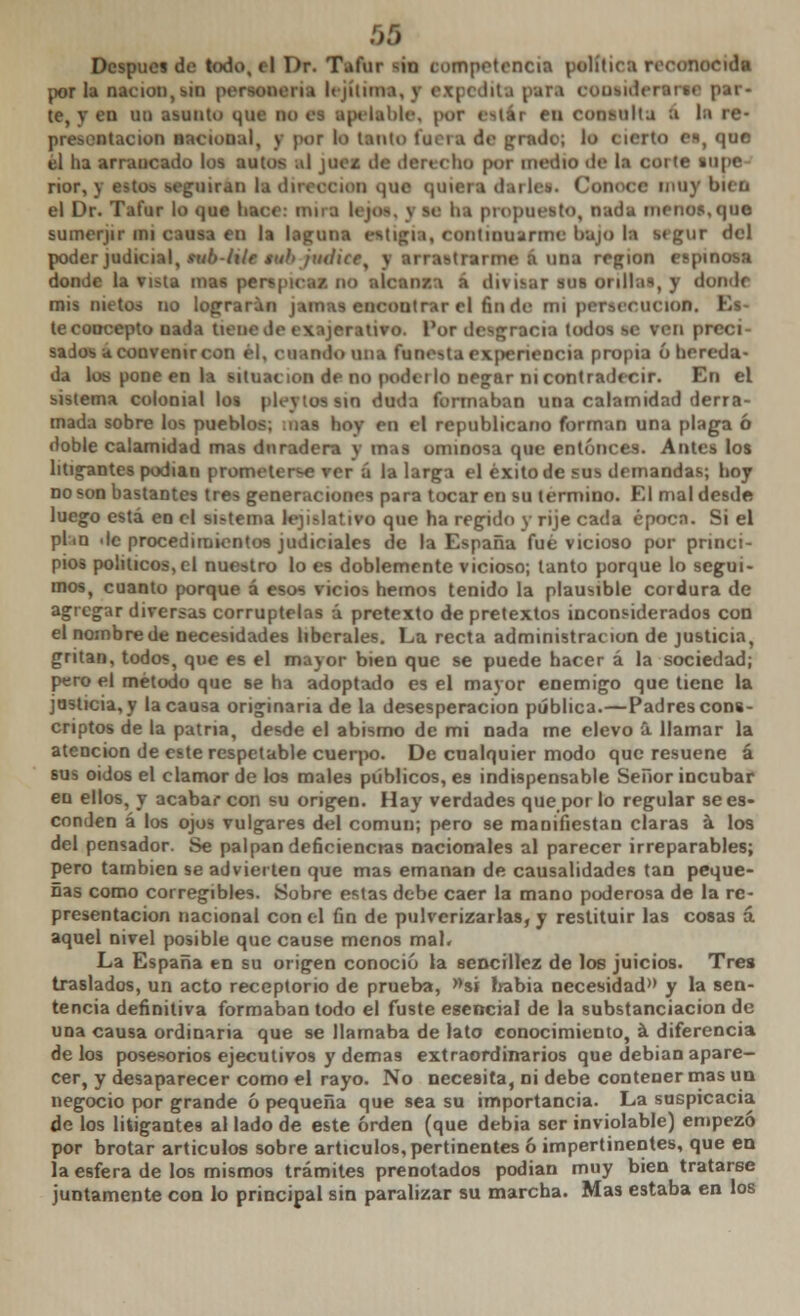 Después de todo, el Dr. Tafur -in competencia política reconocida por la nación, sin personen.» I< jiiiuu, y expedita pan OOOSidertrm par- te, V en un asunto que M es apelable, por estar en consulta a la re- presentación Bacioual, y por lo tanto fuera de prado; lo cierto e«, que él lia arrancado los autos al jue¿ ile derecho por medio de la corte supe rior, j airan la dirección que quiera darle*. Conoce muy metí el Dr. Tafur lo que liace: miro li je*, s le ba propuesto, nada menos,que sumerjir mi causa en la laguna eatifia, continuarme bajo la segur del poder judicial, sxib-iite tuhjmin raime a una región espinosa donde la vista mas perspicaz, no alcanza a divisar sus orillas, y donde mis metoá no lograran jamas encontrar el fin de mi persecución, E te concepto nada tico mvo. l'or desgracia todos se ven preci- sados a convenir con él, cuando una funesta experiencia propia ó hereda- da los pone en la situación de no podei lo negar ni contradecir. En el sistema colonial los pleytossin duda formaban una calamidad derra- mada sobre los pueblos; :nas hoy en el republicano forman una plaga ó doble calamidad mas duradera y mas ominosa que entonces. Antes los litigantes podían prometerse ver á la larga el éxito de sus demandas; hoy no son bastantes tres generaciones para tocar en su termino. El mal desde luego está en el sistema legislativo que ha regido y ríje cada época. Si el plan de procedimientos judiciales de la España fué vicioso por princi- pios políticos, el nuestro lo es doblemente vicioso; tanto porque lo segui- mos, cuanto porque á esos vicios hemos tenido la plausible cordura de agregar diversas corruptelas á pretexto de pretextos inconsiderados con el nombre de necesidades liberales. La recta administración de justicia, gritan, todos, que es el mayor bien que se puede hacer á la sociedad; pero el método que se ha adoptado es el mayor enemigo que tiene la justicia, y la causa originaria de la desesperación pública.—Padres cons- criptos de la patria, desde el abismo de mi nada me elevo a llamar la atención de este respetable cuerpo. De cualquier modo que resuene á sus oidos el clamor de los males públicos, es indispensable Señor incubar en ellos, y acabar con su origen. Hay verdades que por lo regular se es- conden á los ojos vulgares del común; pero se manifiestan claras a los del pensador. Se palpan deficiencras nacionales al parecer irreparables; pero también se advierten que mas emanan de causalidades tan peque- ñas como corregibles. Sobre estas debe caer la mano poderosa de la re- presentación nacional con el fin de pulverizarlas, y restituir las cosas á aquel nivel posible que cause menos mal. La España en su origen conoció la sencillez de los juicios. Tres traslados, un acto receptorio de prueba, »si habia necesidad» y la sen- tencia definitiva formaban todo el fuste esencial de la substanciación de una causa ordinaria que se llamaba de lato conocimiento, á diferencia délos posesorios ejecutivos y demás extraordinarios que debian apare- cer, y desaparecer como el rayo. No necesita, ni debe contener mas un negocio por grande ó pequeña que sea su importancia. La suspicacia de los litigantes al lado de este orden (que debía ser inviolable) empezó por brotar articulos sobre artículos, pertinentes ó impertinentes, que en la esfera de los mismos trámites prenotados podian muy bien tratarse juntamente con lo principal sin paralizar su marcha. Mas estaba en los