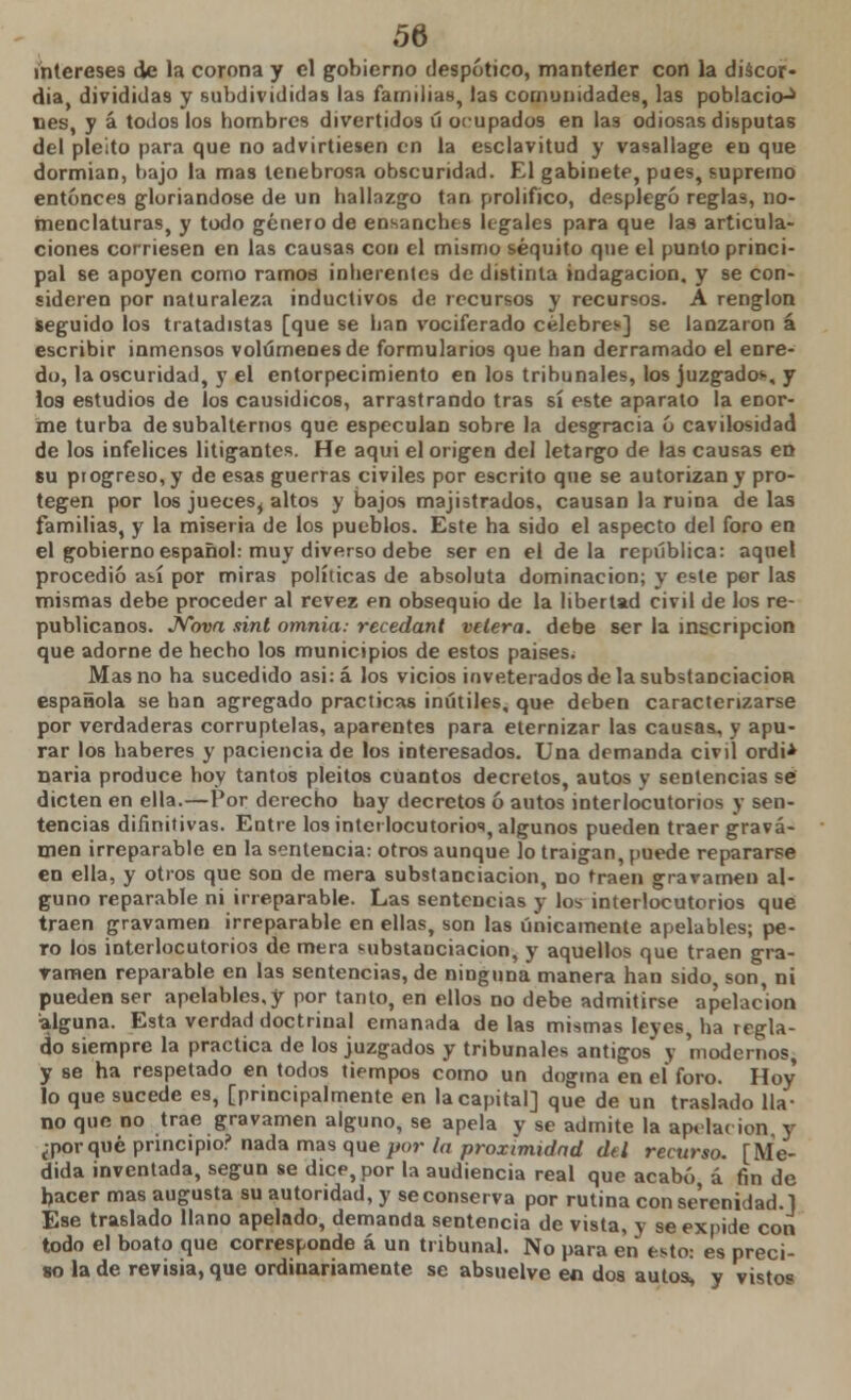 intereses de la corona y el gobierno despótico, manterJer con la discor- dia, divididas y subdivididas las familias, las comunidades, las población lies, y á todos los hombres divertidos ú ocupados en las odiosas disputas del pleito para que no advirtiesen en la esclavitud y vasallage en que dormian, bajo la mas tenebrosa obscuridad. El gabinete, pues, supremo entonces gloriándose de un hallazgo tan prolifico, desplegó reglas, no- menclaturas, y todo género de ensanches lígales para que Ia9 articula- ciones corriesen en las causas con el mismo séquito que el punto princi- pal se apoyen como ramos inherentes de distinta indagación, y se con- sideren por naturaleza inductivos de recursos y recursos. A renglón seguido ios tratadistas [que se han vociferado célebres] se lanzaron á escribir inmensos volúmenes de formularios que han derramado el enre- do, la oscuridad, y el entorpecimiento en los tribunales, los juzgados-, y los estudios de los causídicos, arrastrando tras sí este aparato la eDor- me turba de subalternos que especulan sobre la desgracia ó cavilosidad de los infelices litigantes. He aqui el origen del letargo de las causas en su progreso, y de esas guerras civiles por escrito que se autorizan y pro- tegen por los jueces, altos y bajos majistrados, causan la ruina de las familias, y la miseria de los pueblos. Este ha sido el aspecto del foro en el gobierno español: muy diverso debe ser en el de la república: aquel procedió así por miras políticas de absoluta dominación; y e^te per las mismas debe proceder al revez en obsequio de la libertad civil de los re- publicanos. Nova sint omnia: recedant velera, debe ser la inscripción que adorne de hecho los municipios de estos paises. Mas no ha sucedido asi:á los vicios inveterados de la substanciación española se han agregado practicas inútiles, que deben caracterizarse por verdaderas corruptelas, aparentes para eternizar las causas, y apu- rar Iob haberes y paciencia de los interesados. Una demanda civil ordi* naria produce hoy tantos pleitos cuantos decretos, autos y sentencias se dicten en ella.—Por derecho hay decretos ó autos interlocutorios y sen- tencias difinitivas. Entre los interlocutorios, algunos pueden traer grava- men irreparable en la sentencia: otros aunque lo traigan, puede repararse en ella, y otros que son de mera substanciación, no traen gravamen al- guno reparable ni irreparable. Las sentencias y los interlocutorios que traen gravamen irreparable en ellas, son las únicamente apelables; pe- ro los interlocutorios de mera t-ubstanciacion, y aquellos que traen gra- vamen reparable en las sentencias, de ninguna manera han sido, son, ni pueden ser apelables,y por tanto, en ellos no debe admitirse apelación alguna. Esta verdad doctriual emanada de las mismas leyes, ha regla- do siempre la practica de los juzgados y tribunales antigos y 'modernos, y se ha respetado en todos tiempos como un dogma en el foro. Hoy lo que sucede es, [principalmente en la capital] que de un traslado lla- no que no trae gravamen alguno, se apela y se admite la apilar ion, y ¿por qué principio? nada mas que por la proximidad del recurso. [Me- dida inventada, según se dice, por la audiencia real que acabó á fin de hacer mas augusta su autoridad, y se conserva por rutina con serenidad.] Ese traslado llano apelado, demanda sentencia de vista, y se expide con todo el boato que corresponde á un tribunal. No para en esto: es preci- so la de revisia, que ordinariamente se absuelve en dos autos^ y vistos