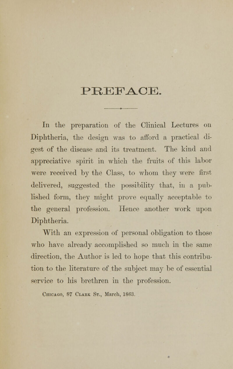 PEEFAOE. In the preparation of the Clinical Lectures on Diphtheria, the design was to afford a practical di- gest of the disease and its treatment. The kind and appreciative spirit in which the fruits of this labor were received by the Class, to whom they were first delivered, suggested the possibility that, in a pub- lished form, they might prove equally acceptable to the general profession. Hence another work upon Diphtheria. With an expression of personal obligation to those who have already accomplished so much in the same direction, the Author is led to hope that this contribu- tion to the literature of the subject may be of essential service to his brethren in the profession. Chicago, 87 Clark St., March, 1863.