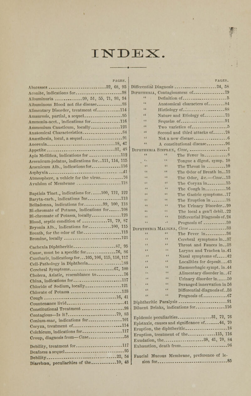 IISTDEX PACKS. Abscesses 32, 68, 95 Aconite, indicat ions for 08 Albuminuria 20, 51, 55, 71, 93, 94 Ubuminous Blood not the disease SS Alimentary Disorder, treatment of 114 Amaurosis, partial, a sequel 95 Ammonia-acet., indications for 116 Ammonium Causticum, locally 123 Anatomical Characteristics S4 Anaesthesia, local, a sequel 01 Anorexia - 18, 47 Appetite.... 37, 48 Apis Mellifica, indications for 112 Arscnicum-jodatus, indications for..Ill, 114, 115 Arsenicum Alb., indications for 11G Asphyxia - .41 Atmosphere, a vehicle for the virus 76 Avulsion of Membrane 118 Baptkia Tract., indications for 100, 112, 122 Baryta-cart)., indications for 113 Belladonna, indications for 90, 100, 118 Bi-chromate of Potassa, indications for 10S Bi-chromate of Potassa, locally - 123 Blood, septic condition of 73, 79, S7 Bryonia Alb., indications for 100, 115 Breath, for the odor of the 113 Bromine, locally - 123 Cachexia Diphtheritic 87, 95 Cause, must be a specific for 76, 86 Cantharis, indications for... 105,106, 115,116,117 Cell-Pathology in Diphtheria SS Cerebral Symptoms.. 07, 100 Cholera, Asiatic, resemblance to 76 China, indications for 117 Chloride of Sodium, locally 121 Chlorate of Potassa 123 Cough 16, 41 Countenance livid 41 Constitutional Treatment 98 Contagious—Is it? 70, 83 Conium-mac, indications for 101 Coryza, treatment of 114 Colchicum, indications for 117 Croup, diagnosis from—Case 58 Debility, treatment for 117 Deafness a sequel 95 Debility 22> 54 Diarrhoea, peculiarities of the 10, 4S PAGES. Differential Diagnosis 24, 58 Diphtheria, Contagiousness of 79  Definition of 5  Anatomical characters of 84  Histiology of - 88  Nature and Etiology of 73  Sequela?: of - 91  Two varieties of 5  Second and third attacks of 7S  Not a new disease -.6  A constitutional disease 96 Diphtheria Simplex, Case, 7   The Fever in 8 '•  Tongue & digest, symp. 10   The Throat in 10   The Odor of Breath in..12   The Odor, Ac— Ca.se.AZ   The Coryza in 15   The Cough in. 16   The Gastric symptoms.-17   The Eruption in 18   The Urinary Disorder..20   The local & gen'l debil..22   Differential Diagnosis of.24  •' Prognosis of 30 Diphtheria Maligna, Cane 33   The Fever in 36   Cerebral symptoms in..37   Throat and Fauces in..3S   Larynx and Trachea in.41   Nasal symptoms of 42   Localities for deposit...43   Hsemorrhagic sympt. in.44   Alimentary disorder in. .47   Urinary disorder in 50   Deranged innervation in 56   Differential diagnosis of. .58   Prognosis of. 67 Diphtheritic Paralysis 91 Diluent Drinks, indications for 116 Epidemic peculiarities .-—81, 72, 76 Epistaxis, causes and significance of 44, 70 Eruption, the diphtheritic 18 Eruption, treatment of the 115, 116 Exudation, the 38, 41, 70, 84 Exhaustion, death from 96 Faucial Mucous Membrane, preference- of le- sion for 85