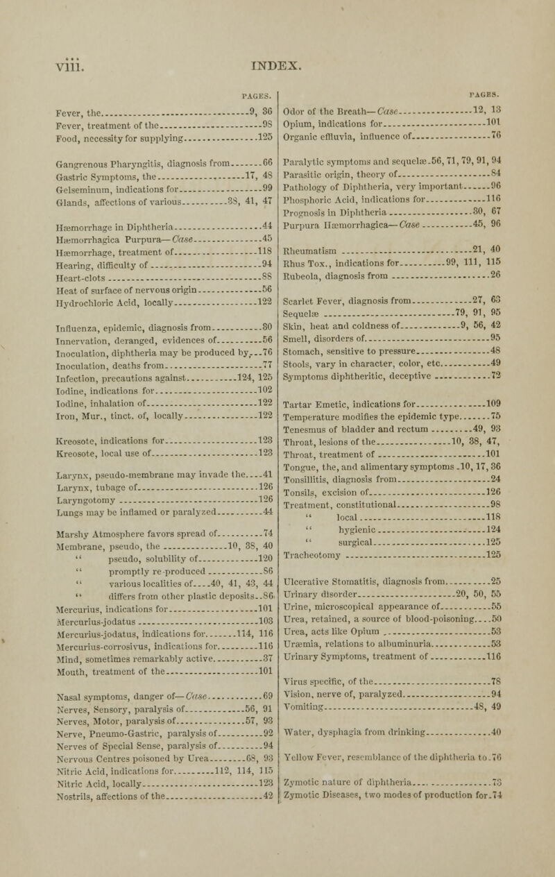 vm. INDEX. PAGES. Fever, the 9, 36 Fever, treatment of the OS Food, ncccssityfor supplying 125 Gangrenous Pharyngitis, diagnosis from 66 Gastric Symptoms, the , IT, 4S Gclseminum, indications for 99 Glands, affections of various 3S, 41, 47 Htemorrhage in Diphtheria 44 Hemorrhagica Purpura— Case 45 Haemorrhage, treatment of 118 Hearing, difficulty of 94 Heart-clots SS Heat of surface of nervous origin 56 Hydrochloric Acid, locally 122 Influenza, epidemic, diagnosis from 80 Innervation, deranged, evidences of.. 56 Inoculation, diphtheria may be produced by...76 Inoculation, deaths from 77 Infection, precautions against 124, 125 Iodine, indications for - 102 Iodine, inhalation of 122 Iron, Mur., tinct. of, locally 122 Kreosote, indications for 123 Kreosote, local use of 123 Larynx, pseudo-membrane may invade the 41 Larynx, tubage of 126 Laryngotomy - - 126 Lungs may be inflamed or paralyzed -14 Marshy Atmosphere favors spread of 74 Membrane, pseudo, the 10, 3S, 40  pseudo, solubility of 120  promptly re produced S6  various localities of 40, 41, 43, 44  differs from other plastic deposits.-86. Mercurius, indications for - 101 Mercurius-jodatus 103 Mercurius-jodatus, indications for 114, 116 Mercurius-corrosivus, indications for 116 Mind, sometimes remarkably active 37 Mouth, treatment of the 101 Nasal symptoms, danger of— Case 69 Nerves, Sensory, paralysis of 56, 91 Nerves, Motor, paralysis of 57, 93 Nerve, Pneumo-Gastric, paralysis of 92 Nerves of Special Sense, paralysis of 94 Nervous Centres poisoned by Urea 68, 98 Nitric Acid, indications for 112, 114, 115 Nitric Acid, locally 123 Nostrils, affections of the 42 PAGES. Odor of the Breath— Cast 12, 13 Opium, indications for 101 Organic effluvia, influence of 70 Paralytic symptoms and sequela'.50, 71, T9, 91, 94 Parasitic origin, theory of 84 Pathology of Diphtheria, very important 96 Phosphoric Acid, indications for 116 Prognosis in Diphtheria 30, 67 Purpura Hemorrhagica— Case 45, 96 Rheumatism 21, 40 RhusTox., indications for 99, 111, 115 Rubeola, diagnosis from 26 Scarlet Fever, diagnosis from 27, 63 Sequela? 79, 91, 95 Skin, heat and coldness of 9, 56, 42 Smell, disorders of 95 Stomach, sensitive to pressure 48 Stools, vary in character, color, etc 49 Symptoms diphtheritic, deceptive 72 Tartar Emetic, indications for ...109 Temperature modifies the epidemic type 75 Tenesmus of bladder and rectum 49, 93 Throat, lesions of the 10, 38, 47, Throat, treatment of 101 Tongue, the, and alimentary symptoms .10,17, 36 Tonsillitis, diagnosis from 24 Tonsils, excision of 126 Treatment, constitutional 98 local 118  hygienic 124  surgical 125 Tracheotomy 125 Ulcerative Stomatitis, diagnosis from. - 25 Urinary disorder 20, 50, 55 Urine, microscopical appearance of 55 Urea, retained, a source of blood-poisoning 50 Urea, acts like Opium 53 Uraemia, relations to albuminuria 53 Urinary Symptoms, treatment of 116 Virus specific, of the 78 Vision, nerve of, paralyzed 94 Vomiting 4S, 49 Water, dysphagia from drinking 40 Yellow Fever, resemblance ol the diphtheria to 7''. Zymotic nature of diphtheria 7.'3 Zymotic Diseases, two modes of production for.74