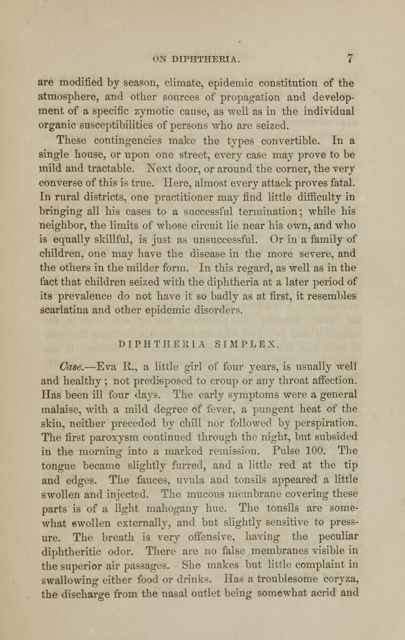 are modified by season, climate, epidemic constitution of the atmosphere, and other sources of propagation and develop- ment of a specific zymotic cause, as well as in the individual organic susceptibilities of persons who are seized. These contingencies make the types convertible. In a single house, or upon one street, every case may prove to be mild and tractable. Next door, or around the corner, the very converse of this is true. Here, almost every attack proves fatal. In rural districts, one practitioner may find little difficulty in bringing all his cases to a successful termination; while his neighbor, the limits of whose circuit lie near his own, and who is equally skillful, is just as unsuccessful. Or in a family of children, one may have the disease in the more severe, and the others in the milder form. In this regard, as well as in the fact that children seized with the diphtheria at a later period of its prevalence do not have it so badly as at first, it resembles scarlatina and other epidemic disorders. DIPHTHERIA SIMPLEX. Case.—Eva R., a little girl of four years, is usually well and healthy ; not predisposed to croup or any throat affection. Has been ill four days. The early symptoms were a general malaise, with a mild degree of fever, a pungent heat of the skin, neither preceded by chill nor followed by perspiration. The first paroxysm continued through the night, but subsided in the morning into a marked remission. Pulse 100. The tongue became slightly furred, and a little red at the tip and edges. The fauces, uvula and tonsils appeared a little swollen and injected. The mucous membrane covering these parts is of a light mahogany hue. The tonsils are some- what swollen externally, and but slightly sensitive to press- ure. The breath is very offensive, having the peculiar diphtheritic odor. There are no false membranes visible in the superior air passages. She makes but little complaint in swallowing either food or drinks. Has a troublesome coryza, the discharge from the nasal outlet being somewhat acrid and