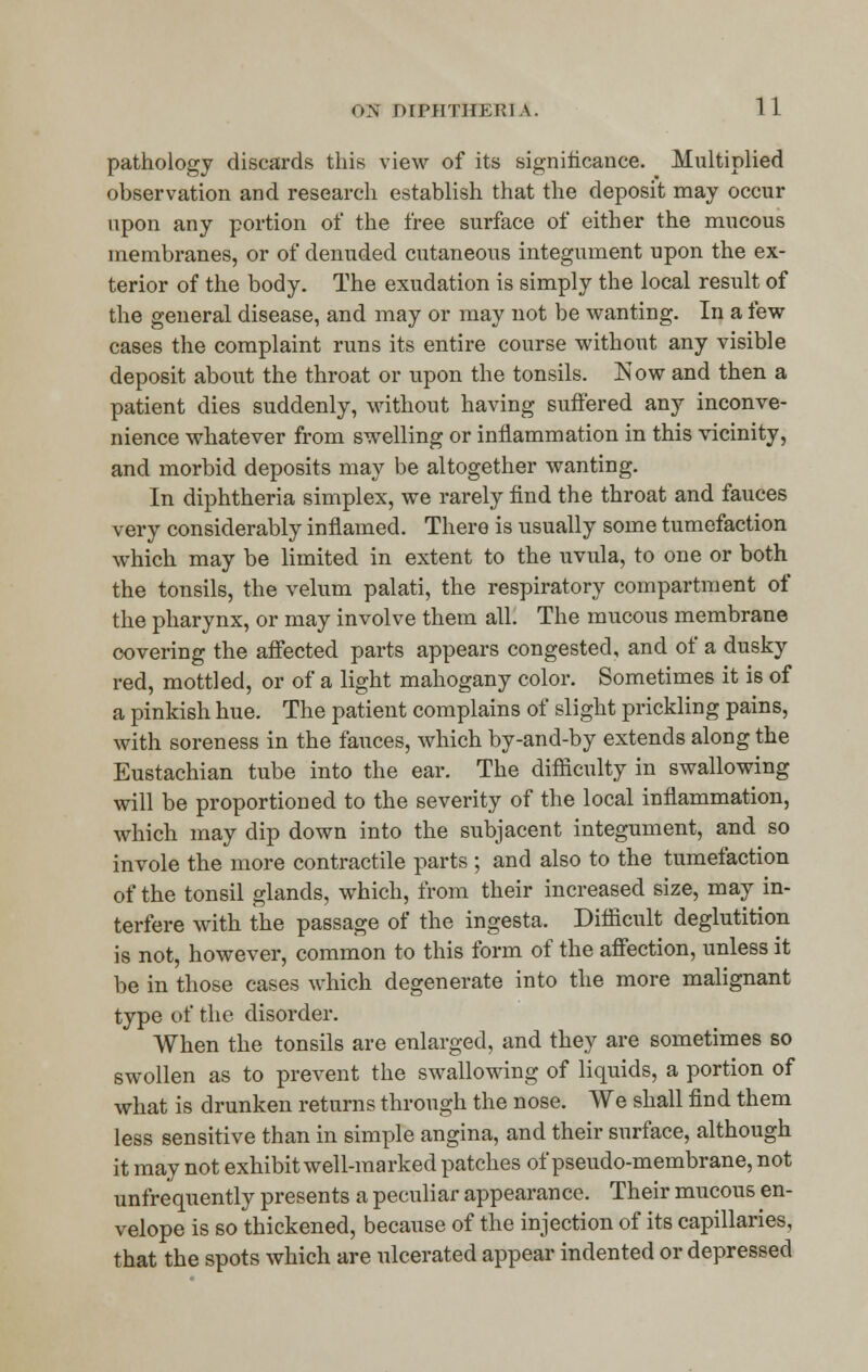 pathology discards this view of its significance. Multiplied observation and research establish that the deposit may occur upon any portion of the free surface of either the mucous membranes, or of denuded cutaneous integument upon the ex- terior of the body. The exudation is simply the local result of the general disease, and may or may not be wanting. In a few cases the complaint runs its entire course without any visible deposit about the throat or upon the tonsils. Now and then a patient dies suddenly, without having suffered any inconve- nience whatever from swelling or inflammation in this vicinity, and morbid deposits may be altogether wanting. In diphtheria simplex, we rarely find the throat and fauces very considerably inflamed. There is usually some tumefaction which may be limited in extent to the uvula, to one or both the tonsils, the velum palati, the respiratory compartment of the pharynx, or may involve them all. The mucous membrane covering the affected parts appears congested, and of a dusky red, mottled, or of a light mahogany color. Sometimes it is of a pinkish hue. The patient complains of slight prickling pains, with soreness in the fauces, which by-and-by extends along the Eustachian tube into the ear. The difficulty in swallowing will be proportioned to the severity of the local inflammation, which may dip down into the subjacent integument, and so invole the more contractile parts ; and also to the tumefaction of the tonsil glands, which, from their increased size, may in- terfere with the passage of the ingesta. Difficult deglutition is not, however, common to this form of the affection, unless it be in those cases which degenerate into the more malignant type of the disorder. When the tonsils are enlarged, and they are sometimes so swollen as to prevent the swallowing of liquids, a portion of what is drunken returns through the nose. We shall find them less sensitive than in simple angina, and their surface, although it may not exhibit well-marked patches of pseudo-membrane, not unfrequently presents a peculiar appearance. Their mucous en- velope is so thickened, because of the injection of its capillaries, that the spots which are ulcerated appear indented or depressed