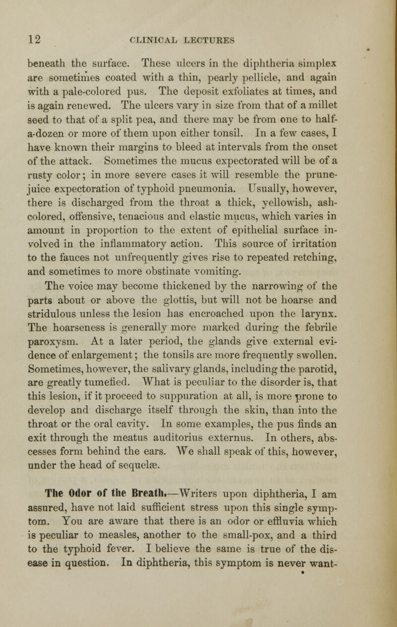 beneath the surface. These ulcers in the diphtheria simplex are sometimes coated with a thin, pearly pellicle, and again with a pale-colored pus. The deposit exfoliates at times, and is again renewed. The ulcers vary in size from that of a millet seed to that of a split pea, and there may be from one to half- a-dozen or more of them upon either tonsil. In a few cases, I have known their margins to bleed at intervals from the onset of the attack. Sometimes the mucus expectorated will be of a rusty color; in more severe cases it will resemble the prune- juice expectoration of typhoid pneumonia. Usually, however, there is discharged from the throat a thick, yellowish, ash- colored, offensive, tenacious and elastic mucus, which varies in amount in proportion to the extent of epithelial surface in- volved in the inflammatory action. This source of irritation to the fauces not unfrequently gives rise to repeated retching, and sometimes to more obstinate vomiting. The voice may become thickened by the narrowing of the parts about or above the glottis, but will not be hoarse and stridulous unless the lesion has encroached upon the larynx. The hoarseness is generally more marked during the febrile paroxysm. At a later period, the glands give external evi- dence of enlargement; the tonsils are more frequently swollen. Sometimes, however, the salivary glands, including the parotid, are greatly tumefied. What is peculiar to the disorder is, that this lesion, if it proceed to suppuration at all, is more prone to develop and discharge itself through the skin, than into the throat or the oral cavity. In some examples, the pus finds an exit through the meatus auditorius externus. In others, abs- cesses form behind the ears. We shall speak of this, however, under the head of sequelae. The Odor of the Breath.—Writers upon diphtheria, I am assured, have not laid sufficient stress upon this single symp- tom. You are aware that there is an odor or effluvia which is peculiar to measles, another to the small-pox, and a third to the typhoid fever. I believe the same is true of the dis- ease in question. In diphtheria, this symptom is never want-