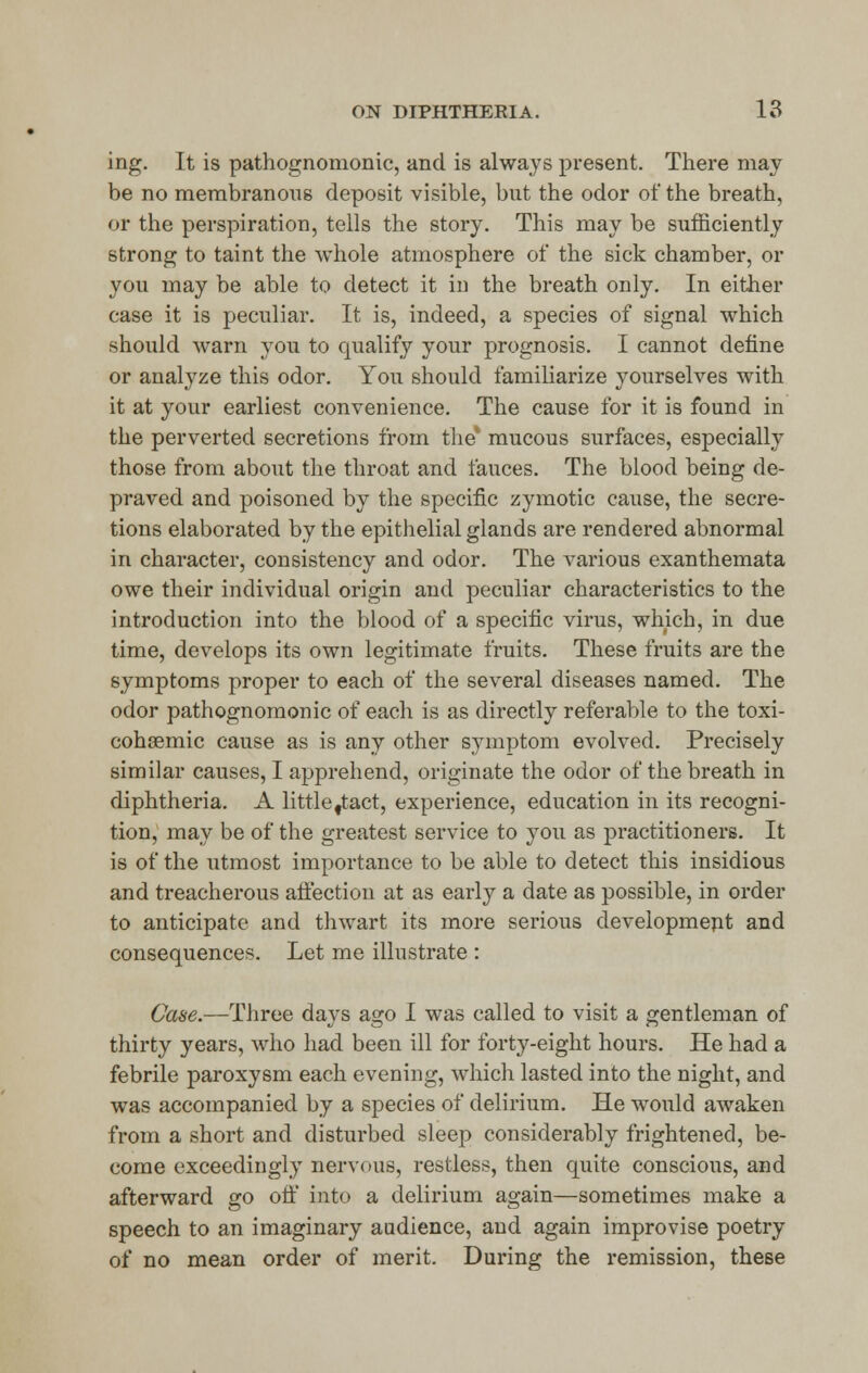 ing. It is pathognomonic, and is always present. There may be no membranous deposit visible, but the odor of the breath, or the perspiration, tells the story. This may be sufficiently strong to taint the whole atmosphere of the sick chamber, or you may be able to detect it in the breath only. In either case it is peculiar. It is, indeed, a species of signal which should warn you to qualify your prognosis. I cannot define or analyze this odor. You should familiarize yourselves with it at your earliest convenience. The cause for it is found in the perverted secretions from the* mucous surfaces, especially those from about the throat and fauces. The blood being de- praved and poisoned by the specific zymotic cause, the secre- tions elaborated by the epithelial glands are rendered abnormal in character, consistency and odor. The various exanthemata owe their individual origin and peculiar characteristics to the introduction into the blood of a specific virus, which, in due time, develops its own legitimate fruits. These fruits are the symptoms proper to each of the several diseases named. The odor pathognomonic of each is as directly referable to the toxi- cohaemic cause as is any other symptom evolved. Precisely similar causes, I apprehend, originate the odor of the breath in diphtheria. A littlettact, experience, education in its recogni- tion, may be of the greatest service to you as practitioners. It is of the utmost importance to be able to detect this insidious and treacherous affection at as early a date as possible, in order to anticipate and thwart its more serious developmept and consequences. Let me illustrate : Case.—Three days ago I was called to visit a gentleman of thirty years, who had been ill for forty-eight hours. He had a febrile paroxysm each evening, which lasted into the night, and was accompanied by a species of delirium. He would awaken from a short and disturbed sleep considerably frightened, be- come exceedingly nervous, restless, then quite conscious, and afterward go off into a delirium again—sometimes make a speech to an imaginary audience, and again improvise poetry of no mean order of merit. During the remission, these