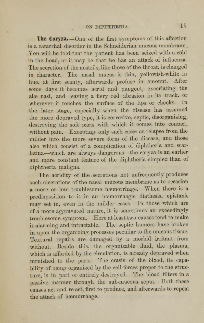 The €oryza#—One of the first symptoms of this affection is a catarrhal disorder in the Schneiderian mucous membrane.. You will be told that the patient has been seized with a cold in the head, or it may be that he has an attack of influenza. The secretion of the nostrils, like those of the throat, is changed in character. The nasal mucus is thin, yellowish-white in hue, at first scanty, afterwards profuse in amount. After some days it becomes acrid and pungent, excoriating the alai nasi, and leaving a fiery red abrasion in its track, or wherever it touches the surface of the lips or cheeks. In the later stage, especially when the disease has assumed the more depraved type, it is corrosive, septic, disorganizing, destroying the soft parts with which it comes into contact, without pain. Excepting only such cases as relapse from the milder into the more severe form of the disease, and those also which consist of a complication of diphtheria and scar- latina—which are always dangerous—the coryza is an earlier and more constant feature of the diphtheria simplex than of diphtheria maligna. The acridity of the. secretions not unfrequently produces such ulcerations of the nasal mucous membrane as to occasion a more or less troublesome haemorrhage. When there is a predisposition to it in an hsemorrhagic diathesis, epistaxis may set in, even in the milder cases. In those which are of a more aggravated nature, it is sometimes an exceedingly troublesome symptom. Here at least two causes tend to make it alarming and intractable. The septic humors have broken in upon the organizing processes peculiar to the mucous tissue. Textural repairs are damaged by a morbid irritant from without. Beside this, the organizable fluid, the plasma, which is afforded by the circulation, is already depraved when furnished to the parts. The crasis of the blood, its capa- bility of being organized by the cell-forces proper to the struc- ture, is in part or entirely destroyed. The blood filters in a passive manner through the sub-mucous septa. Both these causes act and re-act, first to produce, and afterwards to repeat the attack of haemorrhage.