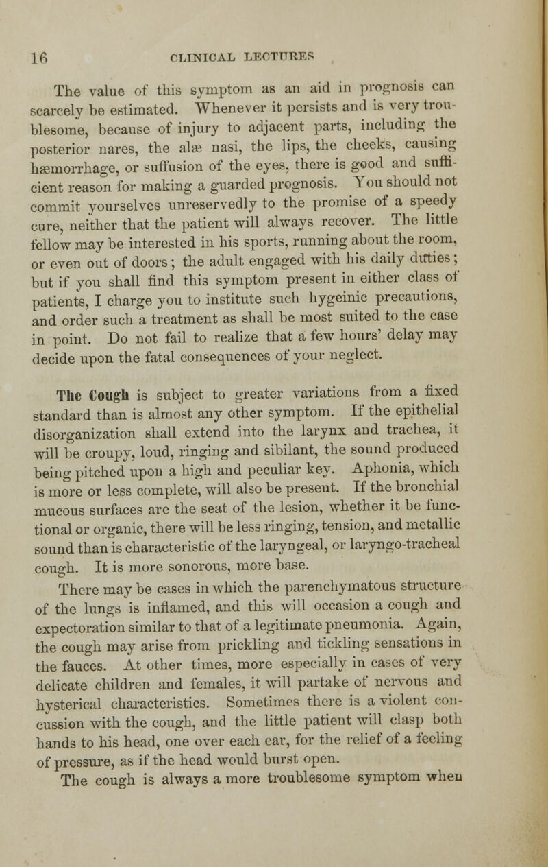 The value of this symptom as an aid in prognosis can scarcely be estimated. Whenever it persists and is very trou- blesome, because of injury to adjacent parts, including the posterior nares, the ate nasi, the lips, the cheeks, causing haemorrhage, or suffusion of the eyes, there is good and suffi- cient reason for making a guarded prognosis. You should not commit yourselves unreservedly to the promise of a speedy cure, neither that the patient will always recover. The little fellow may be interested in his sports, running about the room, or even out of doors; the adult engaged with his daily ditties; but if you shall find this symptom present in either class of patients, I charge you to institute such hygeinic precautions, and order such a treatment as shall be most suited to the case in point. Do not fail to realize that a few hours' delay may decide upon the fatal consequences of your neglect. The Cougli is subject to greater variations from a fixed standard than is almost any other symptom. If the epithelial disorganization shall extend into the larynx and trachea, it will be croupy, loud, ringing and sibilant, the sound produced being pitched upon a high and peculiar key. Aphonia, which is more or less complete, will also be present. If the bronchial mucous surfaces are the seat of the lesion, whether it be func- tional or organic, there will be less ringing, tension, and metallic sound than is characteristic of the laryngeal, or laryngotracheal cough. It is more sonorous, more base. There may be cases in which the parenchymatous structure of the lungs is inflamed, and this will occasion a cough and expectoration similar to that of a legitimate pneumonia. Again, the cough may arise from prickling and tickling sensations in the fauces. At other times, more especially in cases of very delicate children and females, it will partake of nervous and hysterical characteristics. Sometimes there is a violent con- cussion with the cough, and the little patient will clasp both hands to his head, one over each ear, for the relief of a feeling of pressure, as if the head would burst open. The cough is always a more troublesome symptom when