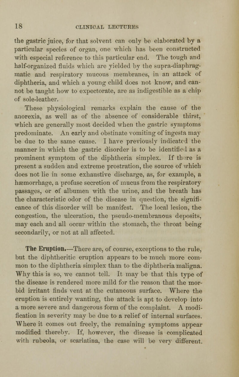 the gastric juice, for that solvent can only be elaborated by a particular species of organ, one which has been constructed with especial reference to this particular end. The tough and half-organized fluids which are yielded by the supra-diaphrag- matic and respiratory mucous membranes, in an attack of diphtheria, and which a young child does not know, and can- not be taught how to expectorate, are as indigestible as a chip of sole-leather. These physiological remarks explain the cause of the anorexia, as well as of the absence of considerable thirst, which are generally most decided when the gastric symptoms predominate. An early and obstinate vomiting of ingesta may be due to the same cause. I have previously indicated the manner in which the gastric disorder is to be identified as a prominent symptom of the diphtheria simplex. If tb^re is present a sudden and extreme prostration, the source of which does not lie in some exhaustive discharge, as, for example, a haemorrhage, a profuse secretion of mucus from the respiratory passages, or of albumen with the urine, and the breath has the characteristic odor of the disease in question, the signifi- cance of this disorder will be manifest. The local lesion, the congestion, the ulceration, the pseudo-membranous deposits, may each and all occur within the stomach, the throat being secondarily, or not at all affected. The Eruption•—There are, of course, exceptions to the rule, but the diphtheritic eruption appears to be much more com- mon to the diphtheria simplex than to the diphtheria maligna. Why this is so, we cannot tell. It may be that this type of the disease is rendered more mild for the reason that the mor- bid irritant finds vent at the cutaneous surface. Where the eruption is entirely wanting, the attack is apt to develop into a more severe and dangerous form of the complaint. A modi- fication in severity may be due to a relief of internal surfaces. Where it comes out freely, the remaining symptoms appear modified thereby. If, however, the disease is complicated with rubeola, or scarlatina, the case will be very different.